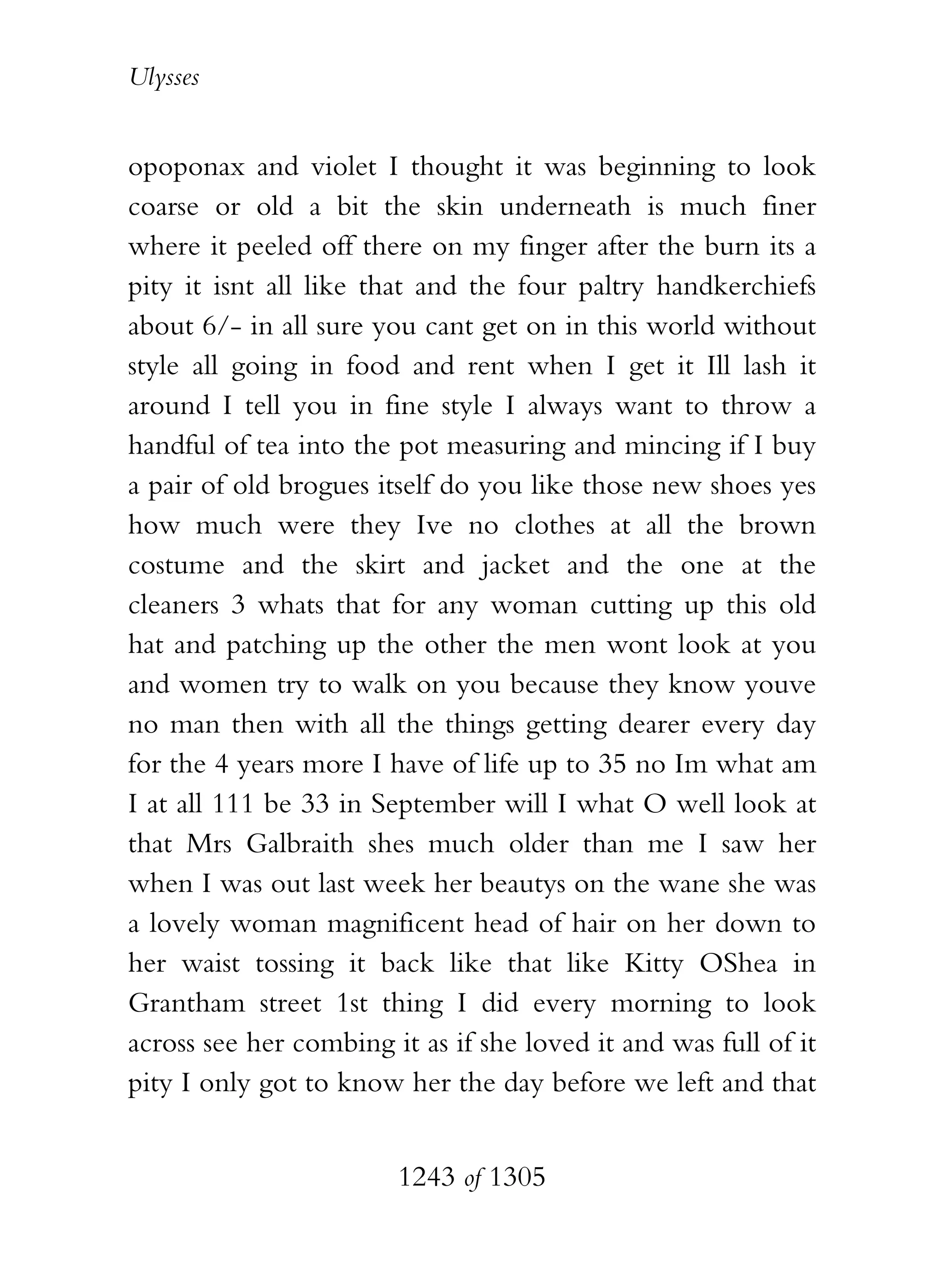 Ulysses


opoponax and violet I thought it was beginning to look
coarse or old a bit the skin underneath is much finer
where it peeled off there on my finger after the burn its a
pity it isnt all like that and the four paltry handkerchiefs
about 6/- in all sure you cant get on in this world without
style all going in food and rent when I get it Ill lash it
around I tell you in fine style I always want to throw a
handful of tea into the pot measuring and mincing if I buy
a pair of old brogues itself do you like those new shoes yes
how much were they Ive no clothes at all the brown
costume and the skirt and jacket and the one at the
cleaners 3 whats that for any woman cutting up this old
hat and patching up the other the men wont look at you
and women try to walk on you because they know youve
no man then with all the things getting dearer every day
for the 4 years more I have of life up to 35 no Im what am
I at all 111 be 33 in September will I what O well look at
that Mrs Galbraith shes much older than me I saw her
when I was out last week her beautys on the wane she was
a lovely woman magnificent head of hair on her down to
her waist tossing it back like that like Kitty OShea in
Grantham street 1st thing I did every morning to look
across see her combing it as if she loved it and was full of it
pity I only got to know her the day before we left and that


                        1243 of 1305
 