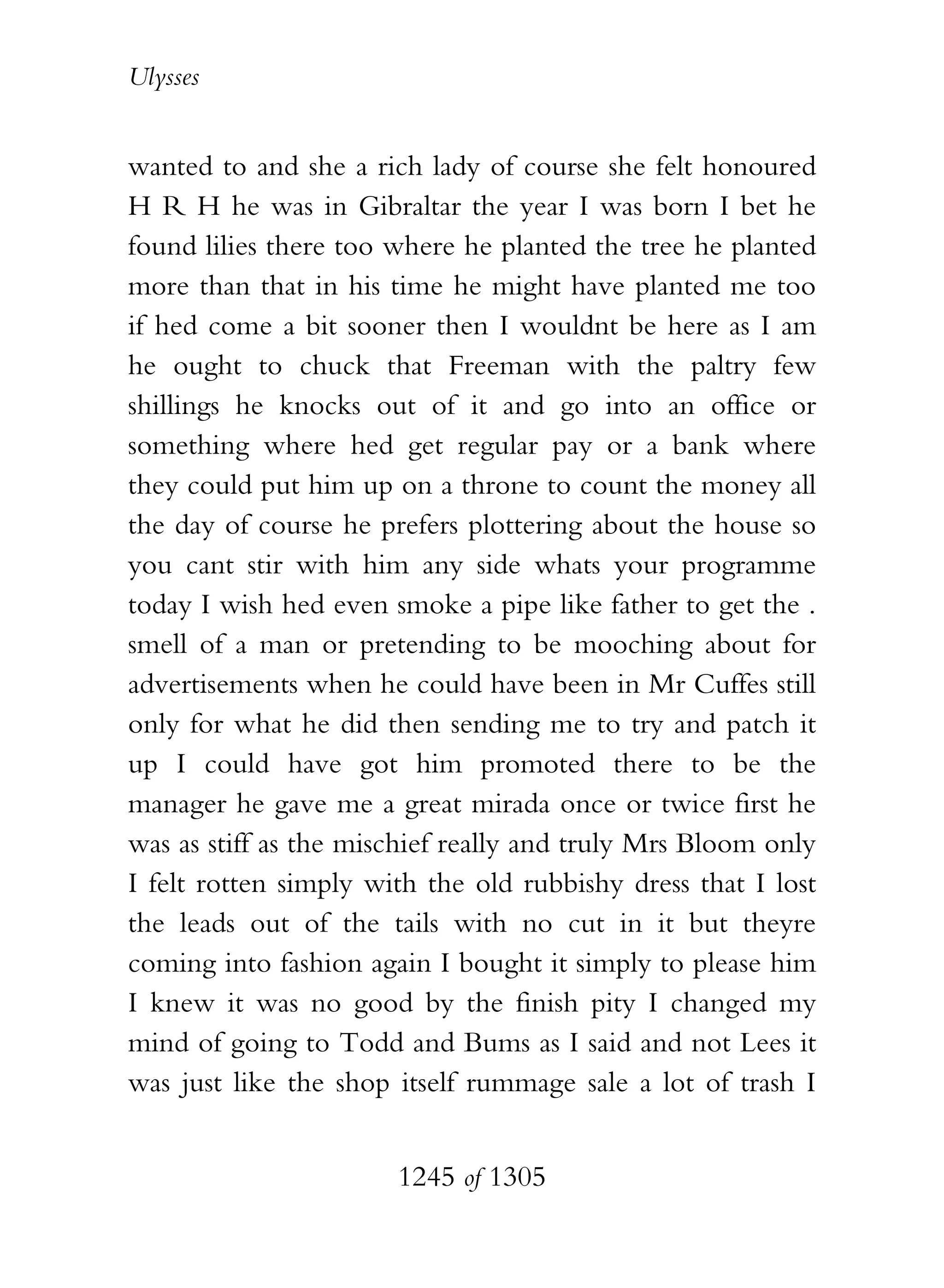 Ulysses


wanted to and she a rich lady of course she felt honoured
H R H he was in Gibraltar the year I was born I bet he
found lilies there too where he planted the tree he planted
more than that in his time he might have planted me too
if hed come a bit sooner then I wouldnt be here as I am
he ought to chuck that Freeman with the paltry few
shillings he knocks out of it and go into an office or
something where hed get regular pay or a bank where
they could put him up on a throne to count the money all
the day of course he prefers plottering about the house so
you cant stir with him any side whats your programme
today I wish hed even smoke a pipe like father to get the .
smell of a man or pretending to be mooching about for
advertisements when he could have been in Mr Cuffes still
only for what he did then sending me to try and patch it
up I could have got him promoted there to be the
manager he gave me a great mirada once or twice first he
was as stiff as the mischief really and truly Mrs Bloom only
I felt rotten simply with the old rubbishy dress that I lost
the leads out of the tails with no cut in it but theyre
coming into fashion again I bought it simply to please him
I knew it was no good by the finish pity I changed my
mind of going to Todd and Bums as I said and not Lees it
was just like the shop itself rummage sale a lot of trash I


                       1245 of 1305
 