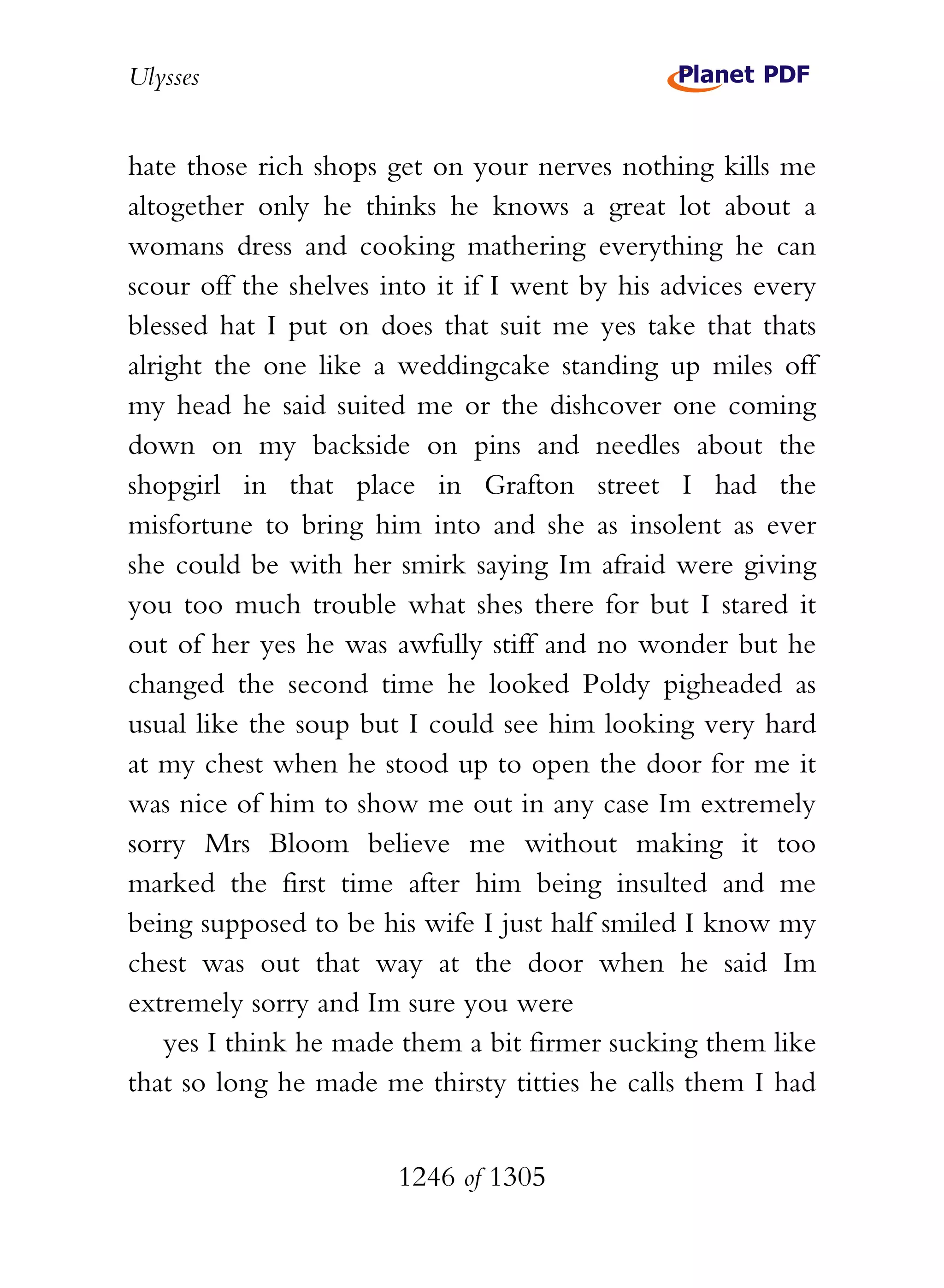 Ulysses


hate those rich shops get on your nerves nothing kills me
altogether only he thinks he knows a great lot about a
womans dress and cooking mathering everything he can
scour off the shelves into it if I went by his advices every
blessed hat I put on does that suit me yes take that thats
alright the one like a weddingcake standing up miles off
my head he said suited me or the dishcover one coming
down on my backside on pins and needles about the
shopgirl in that place in Grafton street I had the
misfortune to bring him into and she as insolent as ever
she could be with her smirk saying Im afraid were giving
you too much trouble what shes there for but I stared it
out of her yes he was awfully stiff and no wonder but he
changed the second time he looked Poldy pigheaded as
usual like the soup but I could see him looking very hard
at my chest when he stood up to open the door for me it
was nice of him to show me out in any case Im extremely
sorry Mrs Bloom believe me without making it too
marked the first time after him being insulted and me
being supposed to be his wife I just half smiled I know my
chest was out that way at the door when he said Im
extremely sorry and Im sure you were
    yes I think he made them a bit firmer sucking them like
that so long he made me thirsty titties he calls them I had


                       1246 of 1305
 