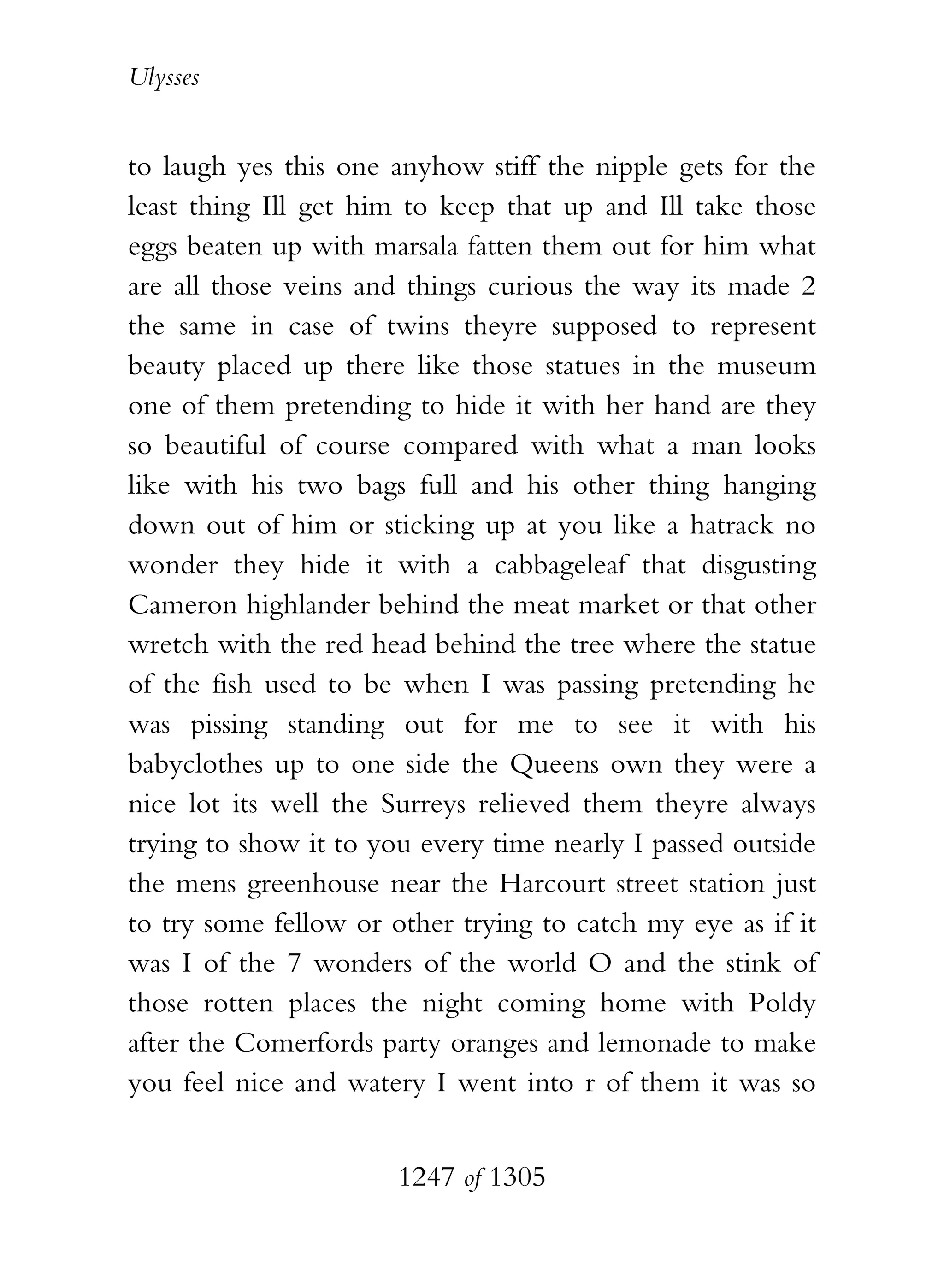 Ulysses


to laugh yes this one anyhow stiff the nipple gets for the
least thing Ill get him to keep that up and Ill take those
eggs beaten up with marsala fatten them out for him what
are all those veins and things curious the way its made 2
the same in case of twins theyre supposed to represent
beauty placed up there like those statues in the museum
one of them pretending to hide it with her hand are they
so beautiful of course compared with what a man looks
like with his two bags full and his other thing hanging
down out of him or sticking up at you like a hatrack no
wonder they hide it with a cabbageleaf that disgusting
Cameron highlander behind the meat market or that other
wretch with the red head behind the tree where the statue
of the fish used to be when I was passing pretending he
was pissing standing out for me to see it with his
babyclothes up to one side the Queens own they were a
nice lot its well the Surreys relieved them theyre always
trying to show it to you every time nearly I passed outside
the mens greenhouse near the Harcourt street station just
to try some fellow or other trying to catch my eye as if it
was I of the 7 wonders of the world O and the stink of
those rotten places the night coming home with Poldy
after the Comerfords party oranges and lemonade to make
you feel nice and watery I went into r of them it was so


                       1247 of 1305
 