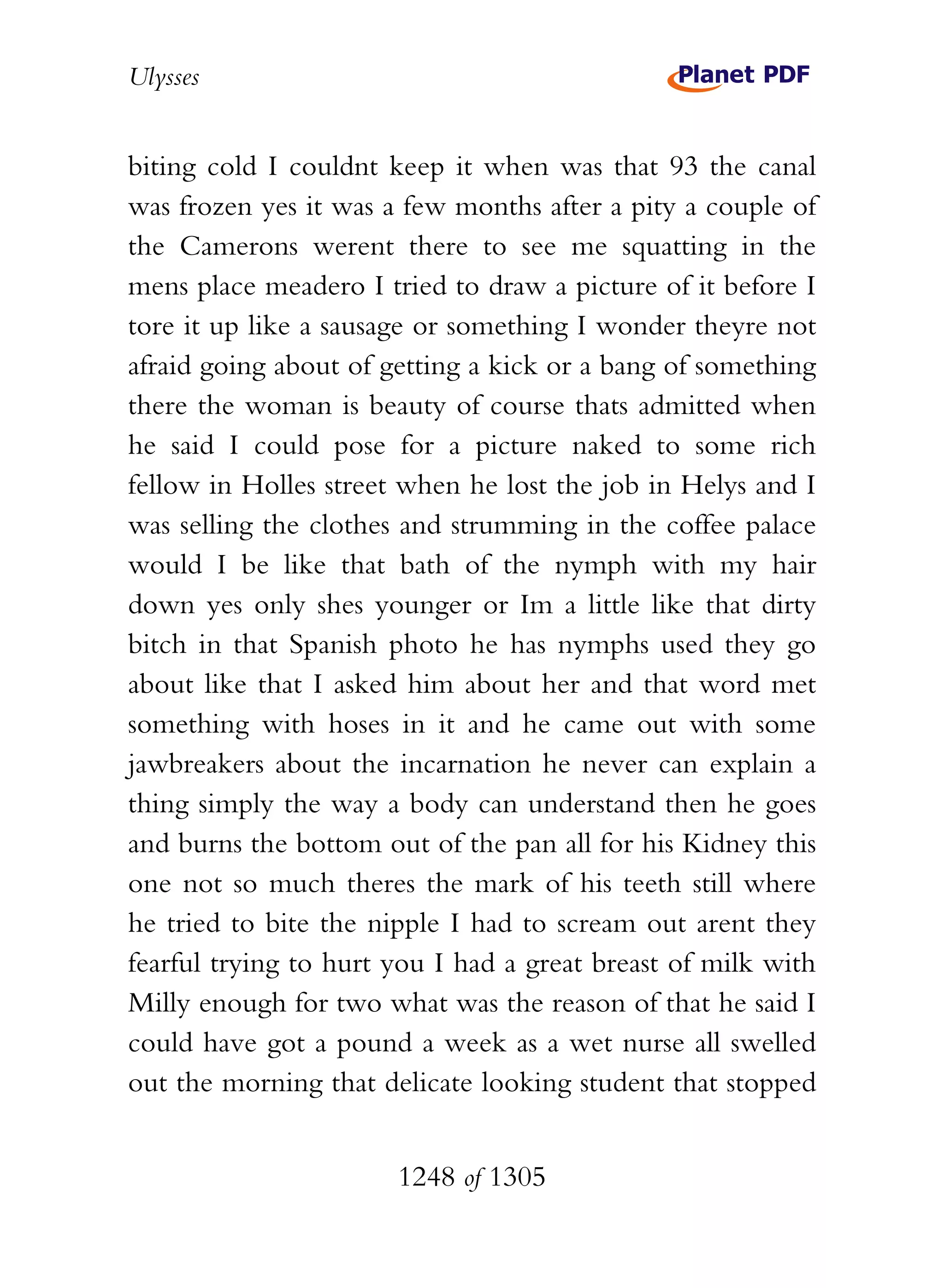 Ulysses


biting cold I couldnt keep it when was that 93 the canal
was frozen yes it was a few months after a pity a couple of
the Camerons werent there to see me squatting in the
mens place meadero I tried to draw a picture of it before I
tore it up like a sausage or something I wonder theyre not
afraid going about of getting a kick or a bang of something
there the woman is beauty of course thats admitted when
he said I could pose for a picture naked to some rich
fellow in Holles street when he lost the job in Helys and I
was selling the clothes and strumming in the coffee palace
would I be like that bath of the nymph with my hair
down yes only shes younger or Im a little like that dirty
bitch in that Spanish photo he has nymphs used they go
about like that I asked him about her and that word met
something with hoses in it and he came out with some
jawbreakers about the incarnation he never can explain a
thing simply the way a body can understand then he goes
and burns the bottom out of the pan all for his Kidney this
one not so much theres the mark of his teeth still where
he tried to bite the nipple I had to scream out arent they
fearful trying to hurt you I had a great breast of milk with
Milly enough for two what was the reason of that he said I
could have got a pound a week as a wet nurse all swelled
out the morning that delicate looking student that stopped


                       1248 of 1305
 