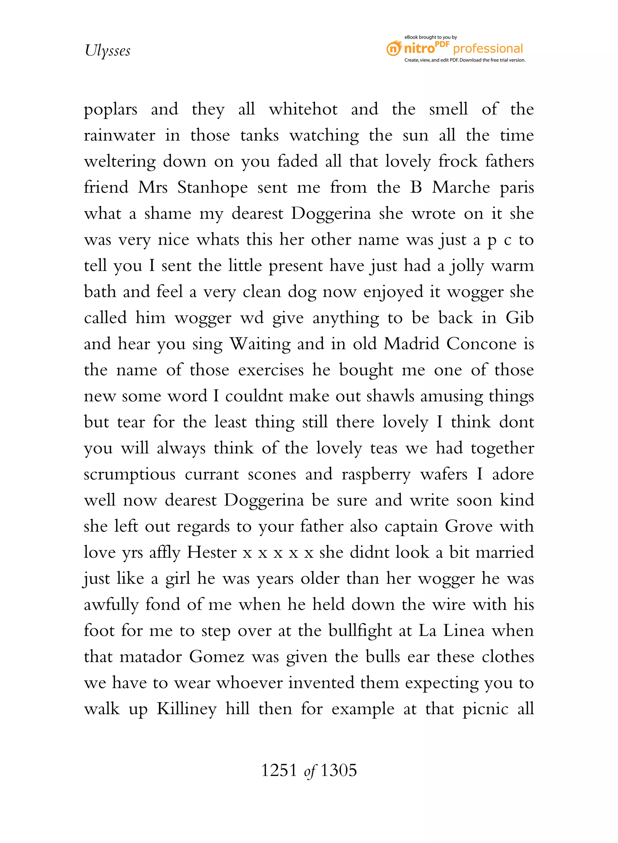 eBook brought to you by


Ulysses                                    Create, view, and edit PDF. Download the free trial version.




poplars and they all whitehot and the smell of the
rainwater in those tanks watching the sun all the time
weltering down on you faded all that lovely frock fathers
friend Mrs Stanhope sent me from the B Marche paris
what a shame my dearest Doggerina she wrote on it she
was very nice whats this her other name was just a p c to
tell you I sent the little present have just had a jolly warm
bath and feel a very clean dog now enjoyed it wogger she
called him wogger wd give anything to be back in Gib
and hear you sing Waiting and in old Madrid Concone is
the name of those exercises he bought me one of those
new some word I couldnt make out shawls amusing things
but tear for the least thing still there lovely I think dont
you will always think of the lovely teas we had together
scrumptious currant scones and raspberry wafers I adore
well now dearest Doggerina be sure and write soon kind
she left out regards to your father also captain Grove with
love yrs affly Hester x x x x x she didnt look a bit married
just like a girl he was years older than her wogger he was
awfully fond of me when he held down the wire with his
foot for me to step over at the bullfight at La Linea when
that matador Gomez was given the bulls ear these clothes
we have to wear whoever invented them expecting you to
walk up Killiney hill then for example at that picnic all


                       1251 of 1305
 