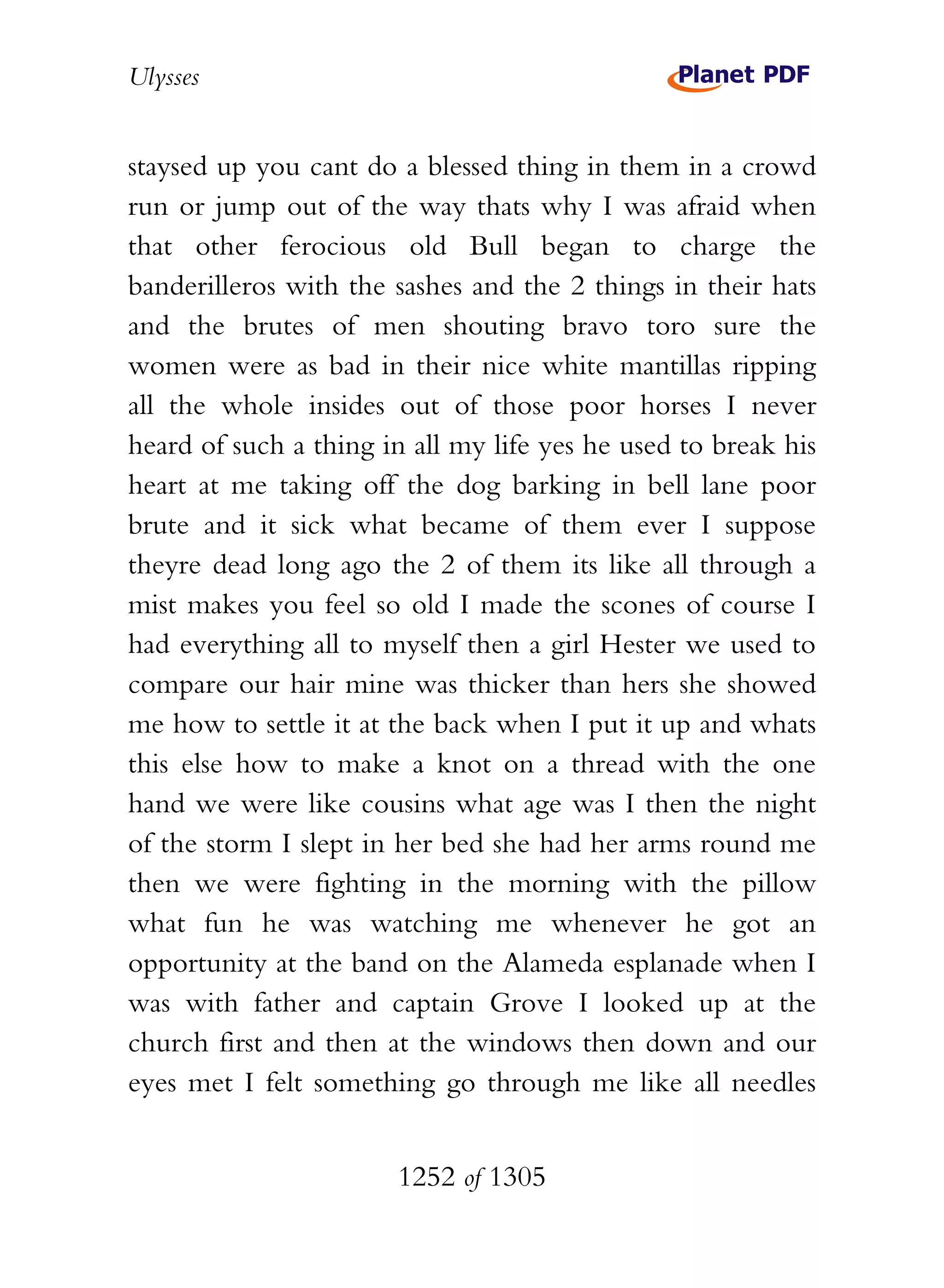 Ulysses


staysed up you cant do a blessed thing in them in a crowd
run or jump out of the way thats why I was afraid when
that other ferocious old Bull began to charge the
banderilleros with the sashes and the 2 things in their hats
and the brutes of men shouting bravo toro sure the
women were as bad in their nice white mantillas ripping
all the whole insides out of those poor horses I never
heard of such a thing in all my life yes he used to break his
heart at me taking off the dog barking in bell lane poor
brute and it sick what became of them ever I suppose
theyre dead long ago the 2 of them its like all through a
mist makes you feel so old I made the scones of course I
had everything all to myself then a girl Hester we used to
compare our hair mine was thicker than hers she showed
me how to settle it at the back when I put it up and whats
this else how to make a knot on a thread with the one
hand we were like cousins what age was I then the night
of the storm I slept in her bed she had her arms round me
then we were fighting in the morning with the pillow
what fun he was watching me whenever he got an
opportunity at the band on the Alameda esplanade when I
was with father and captain Grove I looked up at the
church first and then at the windows then down and our
eyes met I felt something go through me like all needles


                       1252 of 1305
 