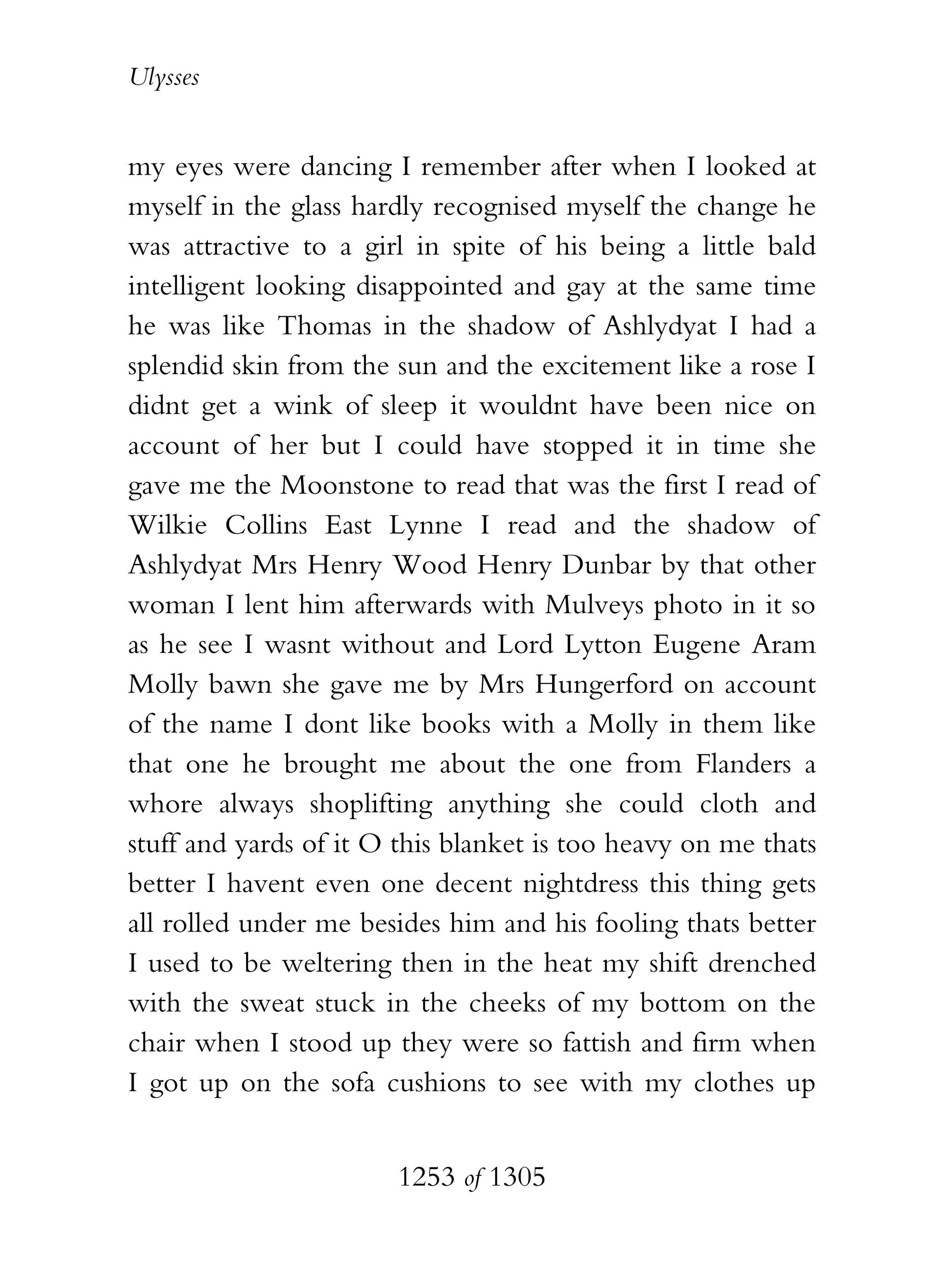 Ulysses


my eyes were dancing I remember after when I looked at
myself in the glass hardly recognised myself the change he
was attractive to a girl in spite of his being a little bald
intelligent looking disappointed and gay at the same time
he was like Thomas in the shadow of Ashlydyat I had a
splendid skin from the sun and the excitement like a rose I
didnt get a wink of sleep it wouldnt have been nice on
account of her but I could have stopped it in time she
gave me the Moonstone to read that was the first I read of
Wilkie Collins East Lynne I read and the shadow of
Ashlydyat Mrs Henry Wood Henry Dunbar by that other
woman I lent him afterwards with Mulveys photo in it so
as he see I wasnt without and Lord Lytton Eugene Aram
Molly bawn she gave me by Mrs Hungerford on account
of the name I dont like books with a Molly in them like
that one he brought me about the one from Flanders a
whore always shoplifting anything she could cloth and
stuff and yards of it O this blanket is too heavy on me thats
better I havent even one decent nightdress this thing gets
all rolled under me besides him and his fooling thats better
I used to be weltering then in the heat my shift drenched
with the sweat stuck in the cheeks of my bottom on the
chair when I stood up they were so fattish and firm when
I got up on the sofa cushions to see with my clothes up


                       1253 of 1305
 