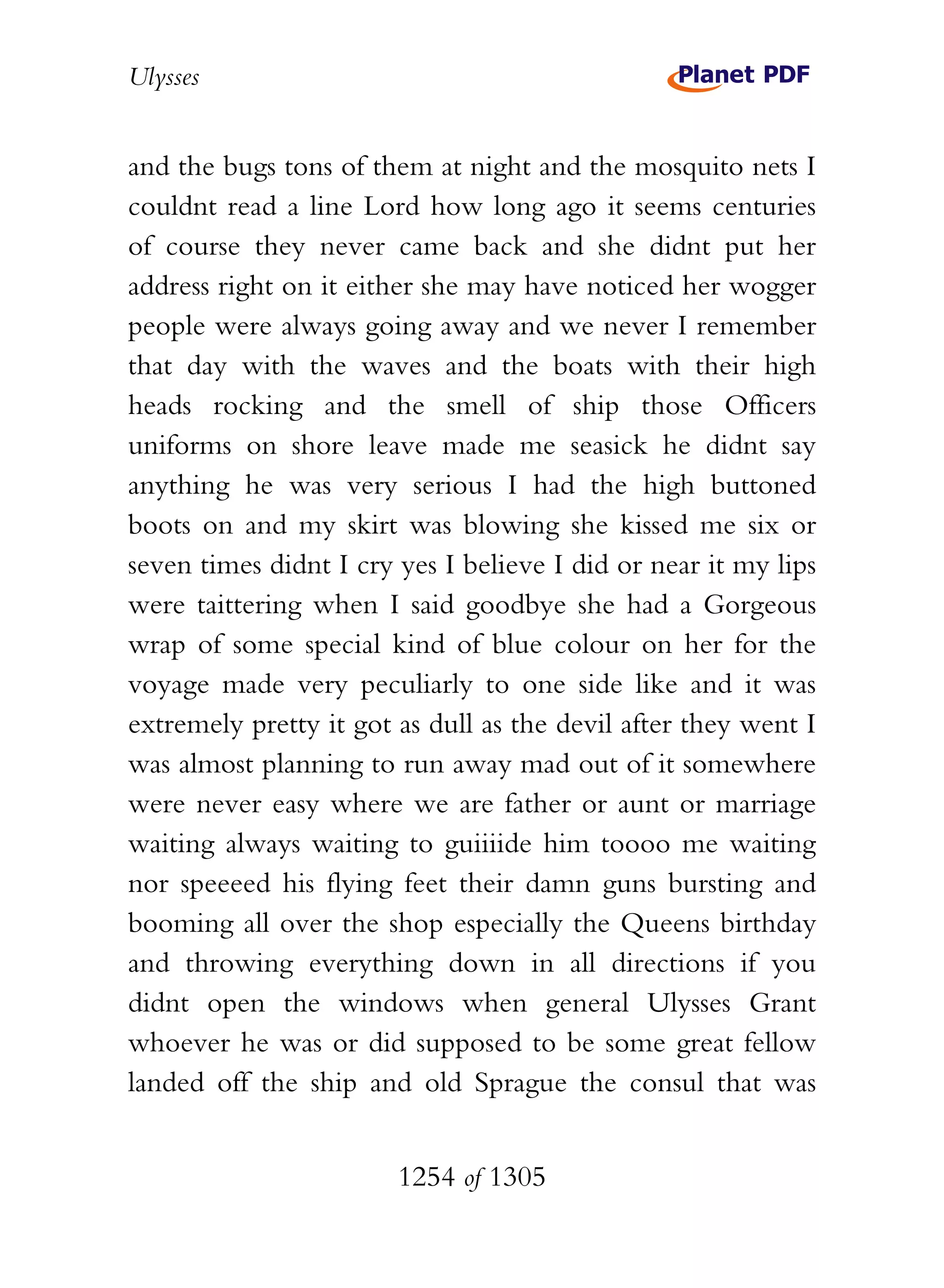 Ulysses


and the bugs tons of them at night and the mosquito nets I
couldnt read a line Lord how long ago it seems centuries
of course they never came back and she didnt put her
address right on it either she may have noticed her wogger
people were always going away and we never I remember
that day with the waves and the boats with their high
heads rocking and the smell of ship those Officers
uniforms on shore leave made me seasick he didnt say
anything he was very serious I had the high buttoned
boots on and my skirt was blowing she kissed me six or
seven times didnt I cry yes I believe I did or near it my lips
were taittering when I said goodbye she had a Gorgeous
wrap of some special kind of blue colour on her for the
voyage made very peculiarly to one side like and it was
extremely pretty it got as dull as the devil after they went I
was almost planning to run away mad out of it somewhere
were never easy where we are father or aunt or marriage
waiting always waiting to guiiiide him toooo me waiting
nor speeeed his flying feet their damn guns bursting and
booming all over the shop especially the Queens birthday
and throwing everything down in all directions if you
didnt open the windows when general Ulysses Grant
whoever he was or did supposed to be some great fellow
landed off the ship and old Sprague the consul that was


                        1254 of 1305
 