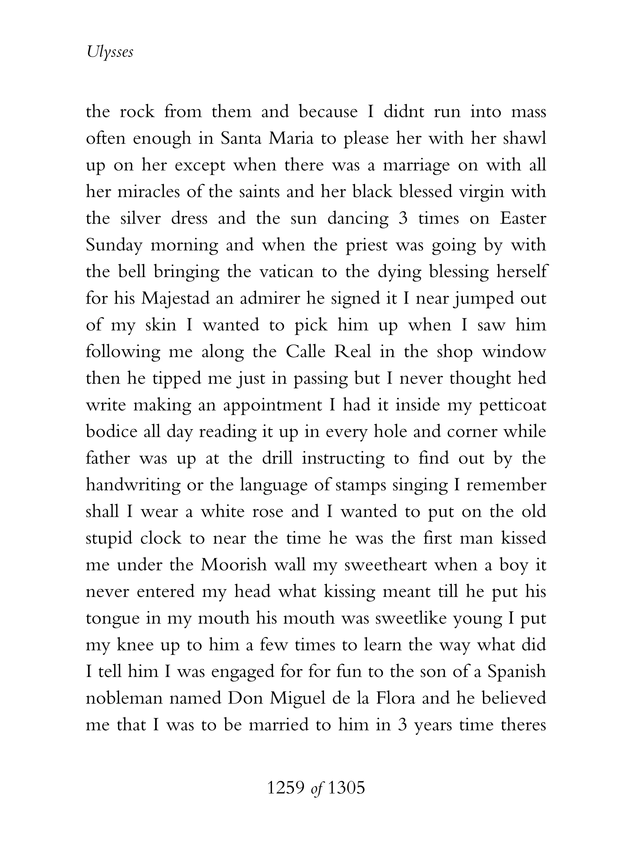 Ulysses


the rock from them and because I didnt run into mass
often enough in Santa Maria to please her with her shawl
up on her except when there was a marriage on with all
her miracles of the saints and her black blessed virgin with
the silver dress and the sun dancing 3 times on Easter
Sunday morning and when the priest was going by with
the bell bringing the vatican to the dying blessing herself
for his Majestad an admirer he signed it I near jumped out
of my skin I wanted to pick him up when I saw him
following me along the Calle Real in the shop window
then he tipped me just in passing but I never thought hed
write making an appointment I had it inside my petticoat
bodice all day reading it up in every hole and corner while
father was up at the drill instructing to find out by the
handwriting or the language of stamps singing I remember
shall I wear a white rose and I wanted to put on the old
stupid clock to near the time he was the first man kissed
me under the Moorish wall my sweetheart when a boy it
never entered my head what kissing meant till he put his
tongue in my mouth his mouth was sweetlike young I put
my knee up to him a few times to learn the way what did
I tell him I was engaged for for fun to the son of a Spanish
nobleman named Don Miguel de la Flora and he believed
me that I was to be married to him in 3 years time theres


                       1259 of 1305
 