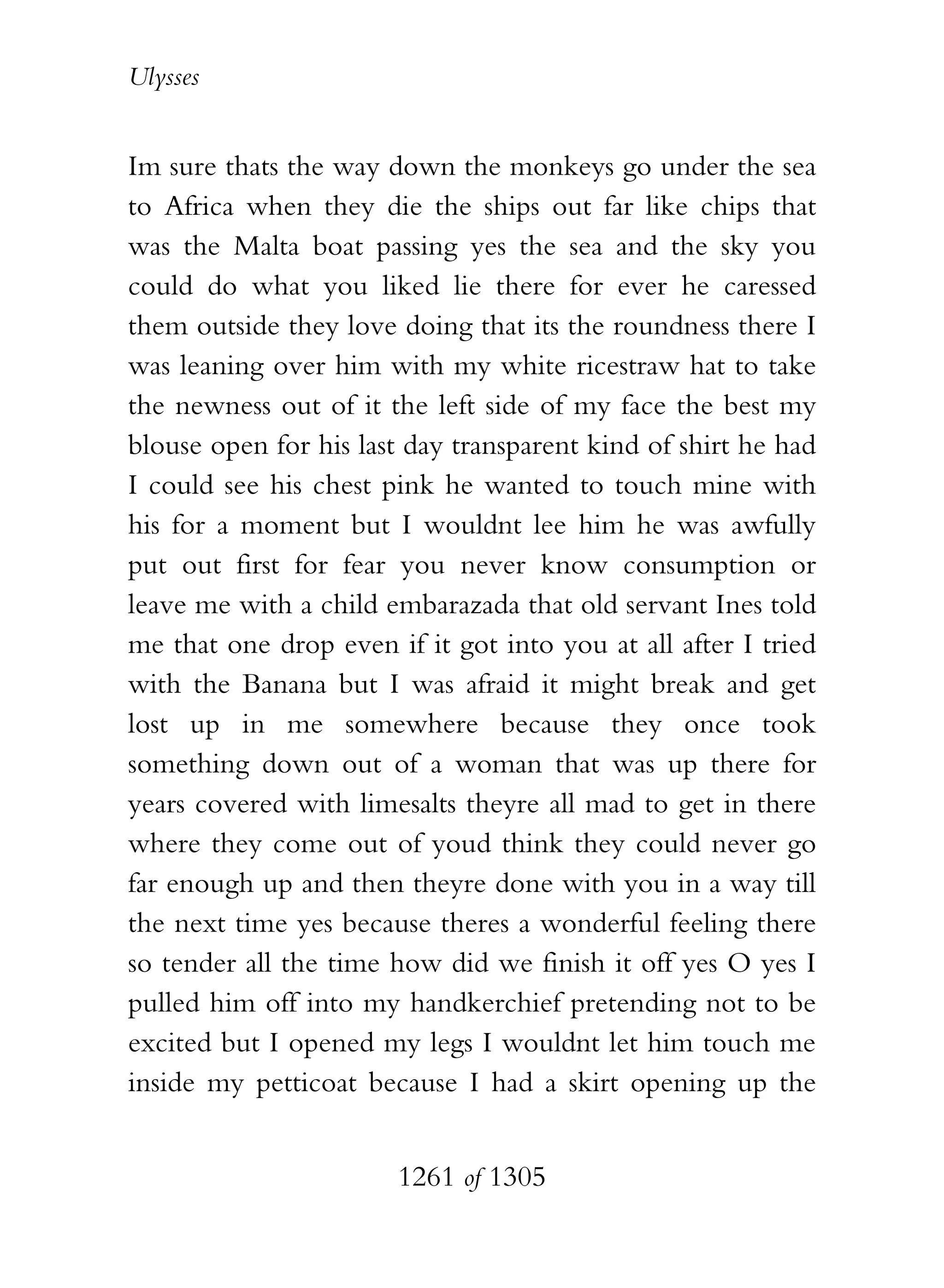Ulysses


Im sure thats the way down the monkeys go under the sea
to Africa when they die the ships out far like chips that
was the Malta boat passing yes the sea and the sky you
could do what you liked lie there for ever he caressed
them outside they love doing that its the roundness there I
was leaning over him with my white ricestraw hat to take
the newness out of it the left side of my face the best my
blouse open for his last day transparent kind of shirt he had
I could see his chest pink he wanted to touch mine with
his for a moment but I wouldnt lee him he was awfully
put out first for fear you never know consumption or
leave me with a child embarazada that old servant Ines told
me that one drop even if it got into you at all after I tried
with the Banana but I was afraid it might break and get
lost up in me somewhere because they once took
something down out of a woman that was up there for
years covered with limesalts theyre all mad to get in there
where they come out of youd think they could never go
far enough up and then theyre done with you in a way till
the next time yes because theres a wonderful feeling there
so tender all the time how did we finish it off yes O yes I
pulled him off into my handkerchief pretending not to be
excited but I opened my legs I wouldnt let him touch me
inside my petticoat because I had a skirt opening up the


                       1261 of 1305
 