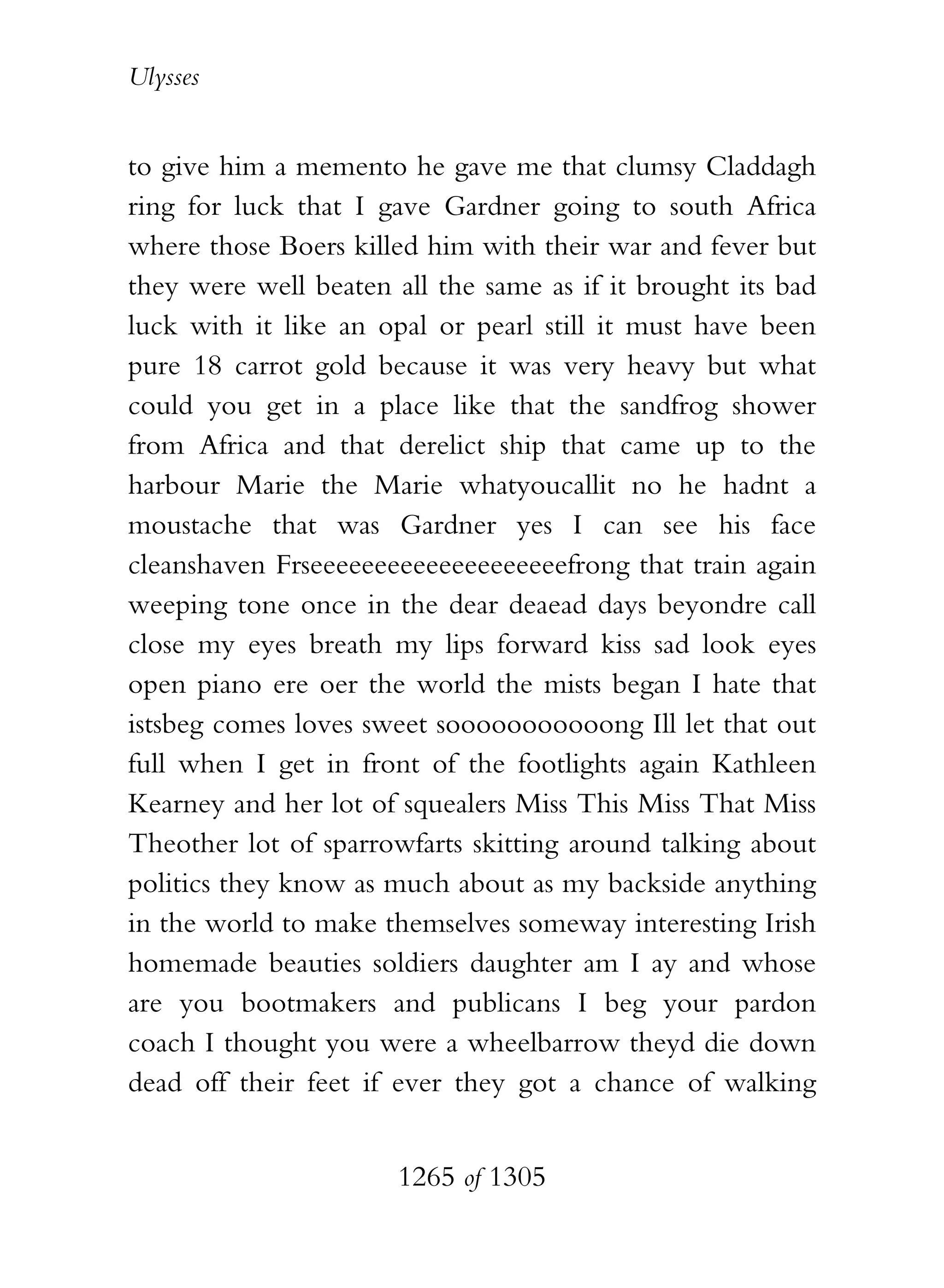 Ulysses


to give him a memento he gave me that clumsy Claddagh
ring for luck that I gave Gardner going to south Africa
where those Boers killed him with their war and fever but
they were well beaten all the same as if it brought its bad
luck with it like an opal or pearl still it must have been
pure 18 carrot gold because it was very heavy but what
could you get in a place like that the sandfrog shower
from Africa and that derelict ship that came up to the
harbour Marie the Marie whatyoucallit no he hadnt a
moustache that was Gardner yes I can see his face
cleanshaven Frseeeeeeeeeeeeeeeeeeeefrong that train again
weeping tone once in the dear deaead days beyondre call
close my eyes breath my lips forward kiss sad look eyes
open piano ere oer the world the mists began I hate that
istsbeg comes loves sweet sooooooooooong Ill let that out
full when I get in front of the footlights again Kathleen
Kearney and her lot of squealers Miss This Miss That Miss
Theother lot of sparrowfarts skitting around talking about
politics they know as much about as my backside anything
in the world to make themselves someway interesting Irish
homemade beauties soldiers daughter am I ay and whose
are you bootmakers and publicans I beg your pardon
coach I thought you were a wheelbarrow theyd die down
dead off their feet if ever they got a chance of walking


                       1265 of 1305
 