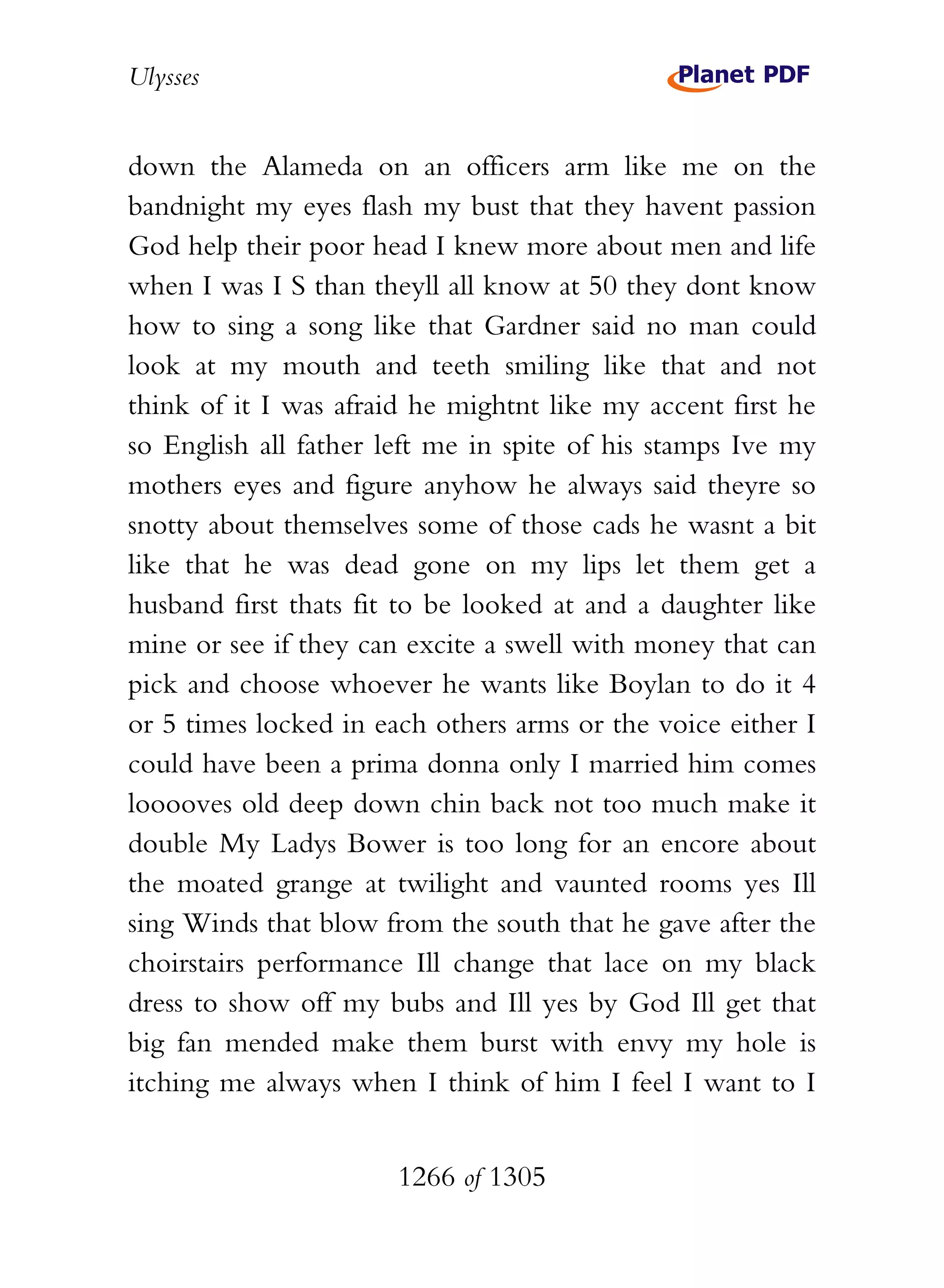 Ulysses


down the Alameda on an officers arm like me on the
bandnight my eyes flash my bust that they havent passion
God help their poor head I knew more about men and life
when I was I S than theyll all know at 50 they dont know
how to sing a song like that Gardner said no man could
look at my mouth and teeth smiling like that and not
think of it I was afraid he mightnt like my accent first he
so English all father left me in spite of his stamps Ive my
mothers eyes and figure anyhow he always said theyre so
snotty about themselves some of those cads he wasnt a bit
like that he was dead gone on my lips let them get a
husband first thats fit to be looked at and a daughter like
mine or see if they can excite a swell with money that can
pick and choose whoever he wants like Boylan to do it 4
or 5 times locked in each others arms or the voice either I
could have been a prima donna only I married him comes
looooves old deep down chin back not too much make it
double My Ladys Bower is too long for an encore about
the moated grange at twilight and vaunted rooms yes Ill
sing Winds that blow from the south that he gave after the
choirstairs performance Ill change that lace on my black
dress to show off my bubs and Ill yes by God Ill get that
big fan mended make them burst with envy my hole is
itching me always when I think of him I feel I want to I


                       1266 of 1305
 