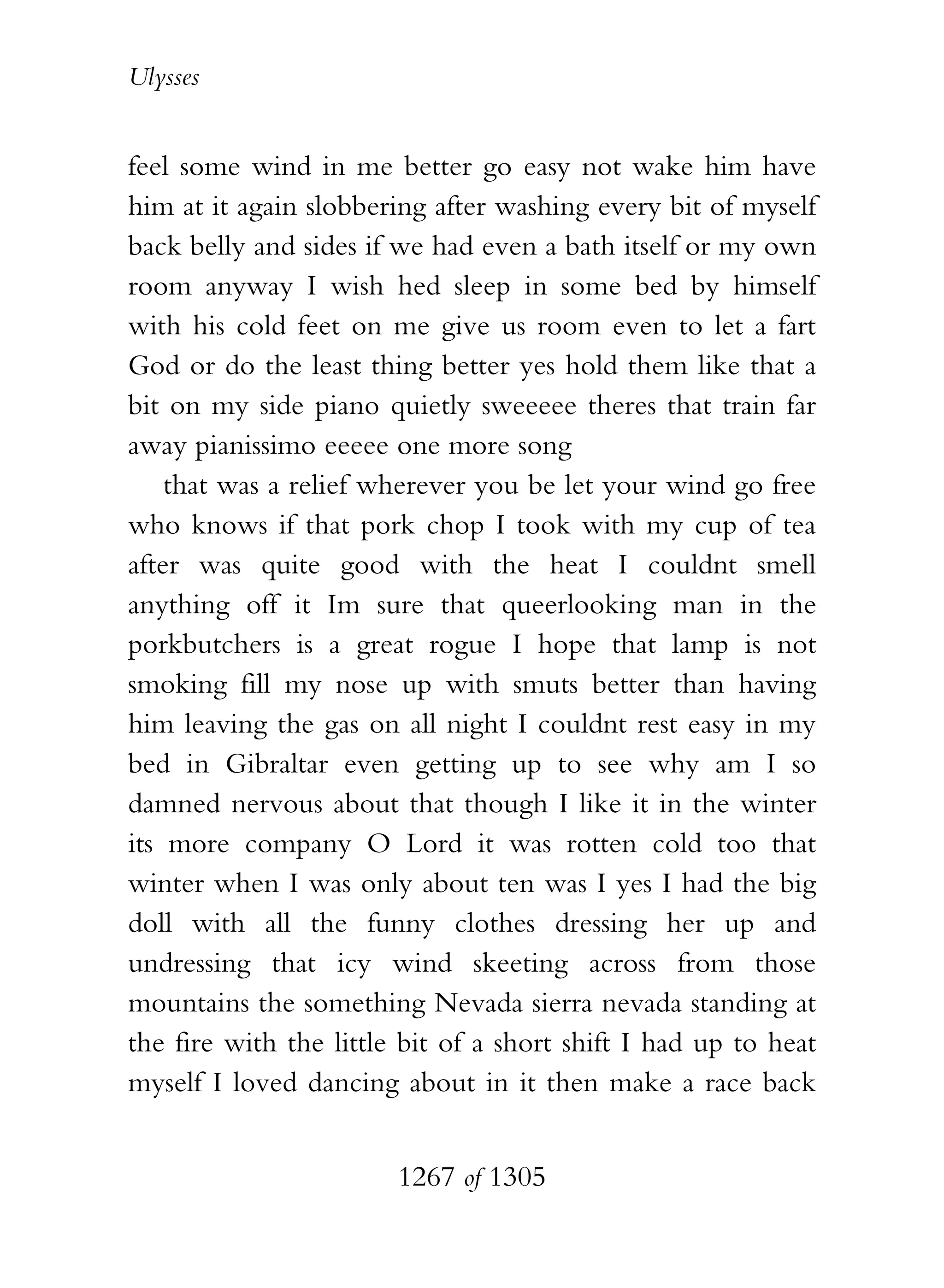 Ulysses


feel some wind in me better go easy not wake him have
him at it again slobbering after washing every bit of myself
back belly and sides if we had even a bath itself or my own
room anyway I wish hed sleep in some bed by himself
with his cold feet on me give us room even to let a fart
God or do the least thing better yes hold them like that a
bit on my side piano quietly sweeeee theres that train far
away pianissimo eeeee one more song
    that was a relief wherever you be let your wind go free
who knows if that pork chop I took with my cup of tea
after was quite good with the heat I couldnt smell
anything off it Im sure that queerlooking man in the
porkbutchers is a great rogue I hope that lamp is not
smoking fill my nose up with smuts better than having
him leaving the gas on all night I couldnt rest easy in my
bed in Gibraltar even getting up to see why am I so
damned nervous about that though I like it in the winter
its more company O Lord it was rotten cold too that
winter when I was only about ten was I yes I had the big
doll with all the funny clothes dressing her up and
undressing that icy wind skeeting across from those
mountains the something Nevada sierra nevada standing at
the fire with the little bit of a short shift I had up to heat
myself I loved dancing about in it then make a race back


                        1267 of 1305
 
