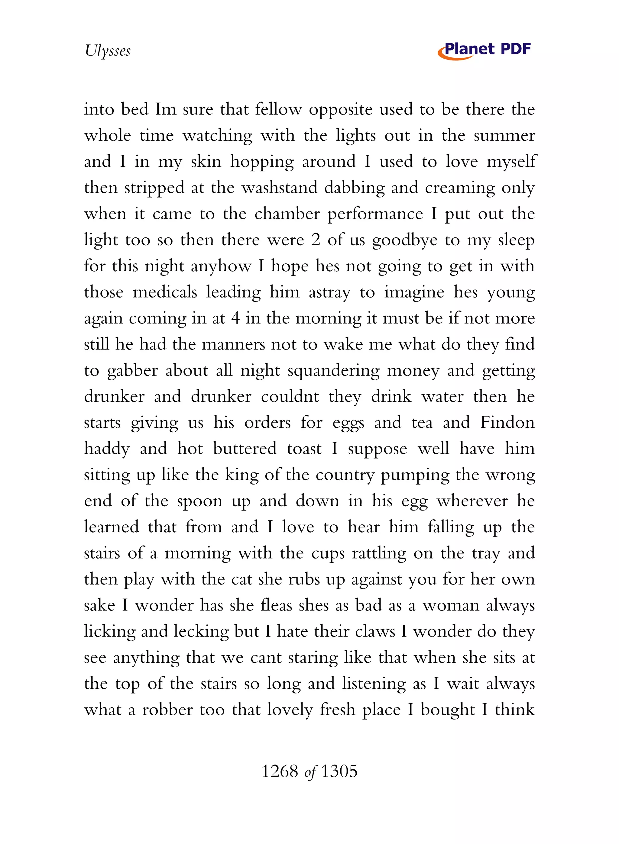 Ulysses


into bed Im sure that fellow opposite used to be there the
whole time watching with the lights out in the summer
and I in my skin hopping around I used to love myself
then stripped at the washstand dabbing and creaming only
when it came to the chamber performance I put out the
light too so then there were 2 of us goodbye to my sleep
for this night anyhow I hope hes not going to get in with
those medicals leading him astray to imagine hes young
again coming in at 4 in the morning it must be if not more
still he had the manners not to wake me what do they find
to gabber about all night squandering money and getting
drunker and drunker couldnt they drink water then he
starts giving us his orders for eggs and tea and Findon
haddy and hot buttered toast I suppose well have him
sitting up like the king of the country pumping the wrong
end of the spoon up and down in his egg wherever he
learned that from and I love to hear him falling up the
stairs of a morning with the cups rattling on the tray and
then play with the cat she rubs up against you for her own
sake I wonder has she fleas shes as bad as a woman always
licking and lecking but I hate their claws I wonder do they
see anything that we cant staring like that when she sits at
the top of the stairs so long and listening as I wait always
what a robber too that lovely fresh place I bought I think


                       1268 of 1305
 