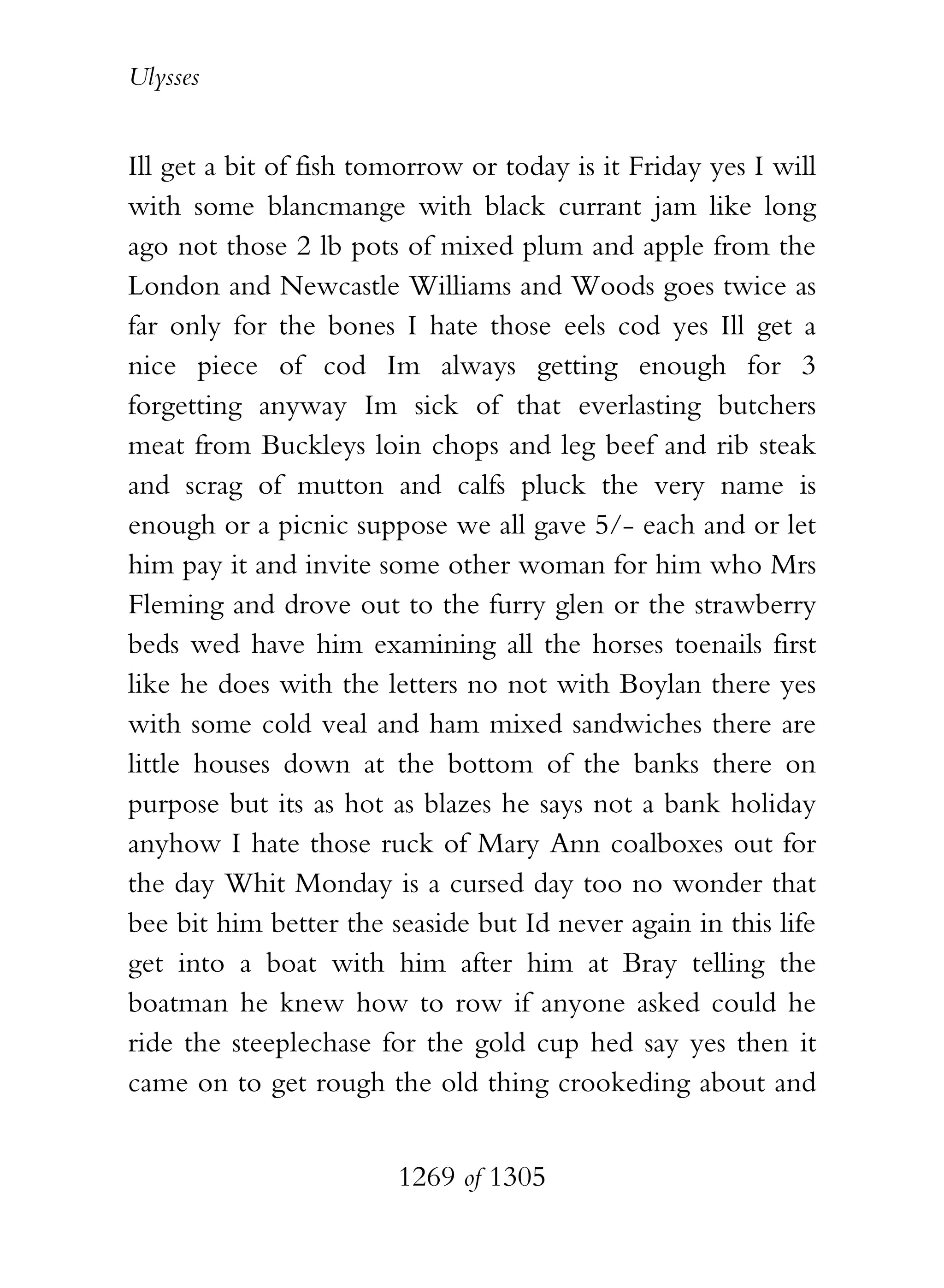 Ulysses


Ill get a bit of fish tomorrow or today is it Friday yes I will
with some blancmange with black currant jam like long
ago not those 2 lb pots of mixed plum and apple from the
London and Newcastle Williams and Woods goes twice as
far only for the bones I hate those eels cod yes Ill get a
nice piece of cod Im always getting enough for 3
forgetting anyway Im sick of that everlasting butchers
meat from Buckleys loin chops and leg beef and rib steak
and scrag of mutton and calfs pluck the very name is
enough or a picnic suppose we all gave 5/- each and or let
him pay it and invite some other woman for him who Mrs
Fleming and drove out to the furry glen or the strawberry
beds wed have him examining all the horses toenails first
like he does with the letters no not with Boylan there yes
with some cold veal and ham mixed sandwiches there are
little houses down at the bottom of the banks there on
purpose but its as hot as blazes he says not a bank holiday
anyhow I hate those ruck of Mary Ann coalboxes out for
the day Whit Monday is a cursed day too no wonder that
bee bit him better the seaside but Id never again in this life
get into a boat with him after him at Bray telling the
boatman he knew how to row if anyone asked could he
ride the steeplechase for the gold cup hed say yes then it
came on to get rough the old thing crookeding about and


                        1269 of 1305
 