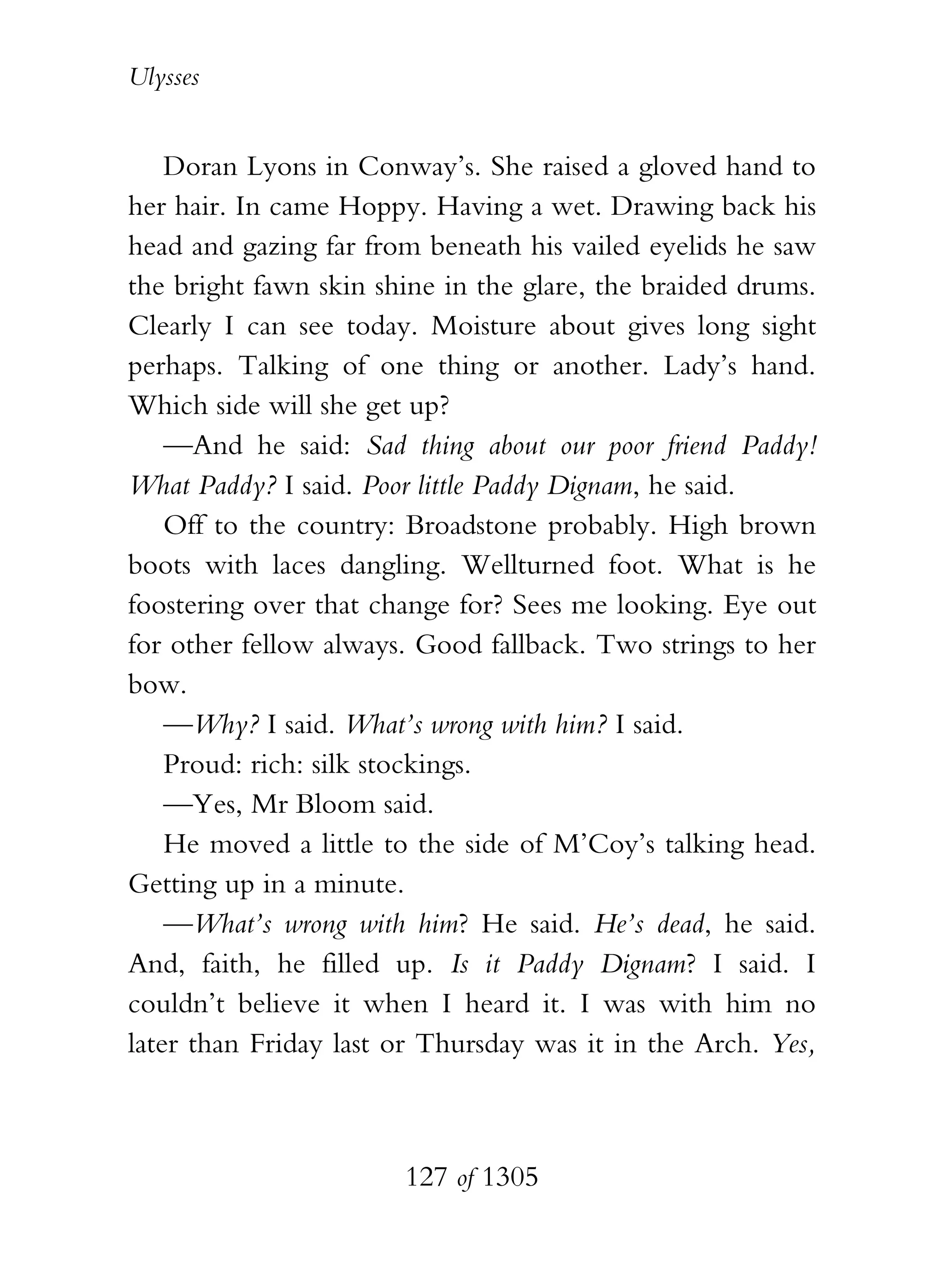 Ulysses


    Doran Lyons in Conway’s. She raised a gloved hand to
her hair. In came Hoppy. Having a wet. Drawing back his
head and gazing far from beneath his vailed eyelids he saw
the bright fawn skin shine in the glare, the braided drums.
Clearly I can see today. Moisture about gives long sight
perhaps. Talking of one thing or another. Lady’s hand.
Which side will she get up?
    —And he said: Sad thing about our poor friend Paddy!
What Paddy? I said. Poor little Paddy Dignam, he said.
    Off to the country: Broadstone probably. High brown
boots with laces dangling. Wellturned foot. What is he
foostering over that change for? Sees me looking. Eye out
for other fellow always. Good fallback. Two strings to her
bow.
    —Why? I said. What’s wrong with him? I said.
    Proud: rich: silk stockings.
    —Yes, Mr Bloom said.
    He moved a little to the side of M’Coy’s talking head.
Getting up in a minute.
    —What’s wrong with him? He said. He’s dead, he said.
And, faith, he filled up. Is it Paddy Dignam? I said. I
couldn’t believe it when I heard it. I was with him no
later than Friday last or Thursday was it in the Arch. Yes,



                       127 of 1305
 