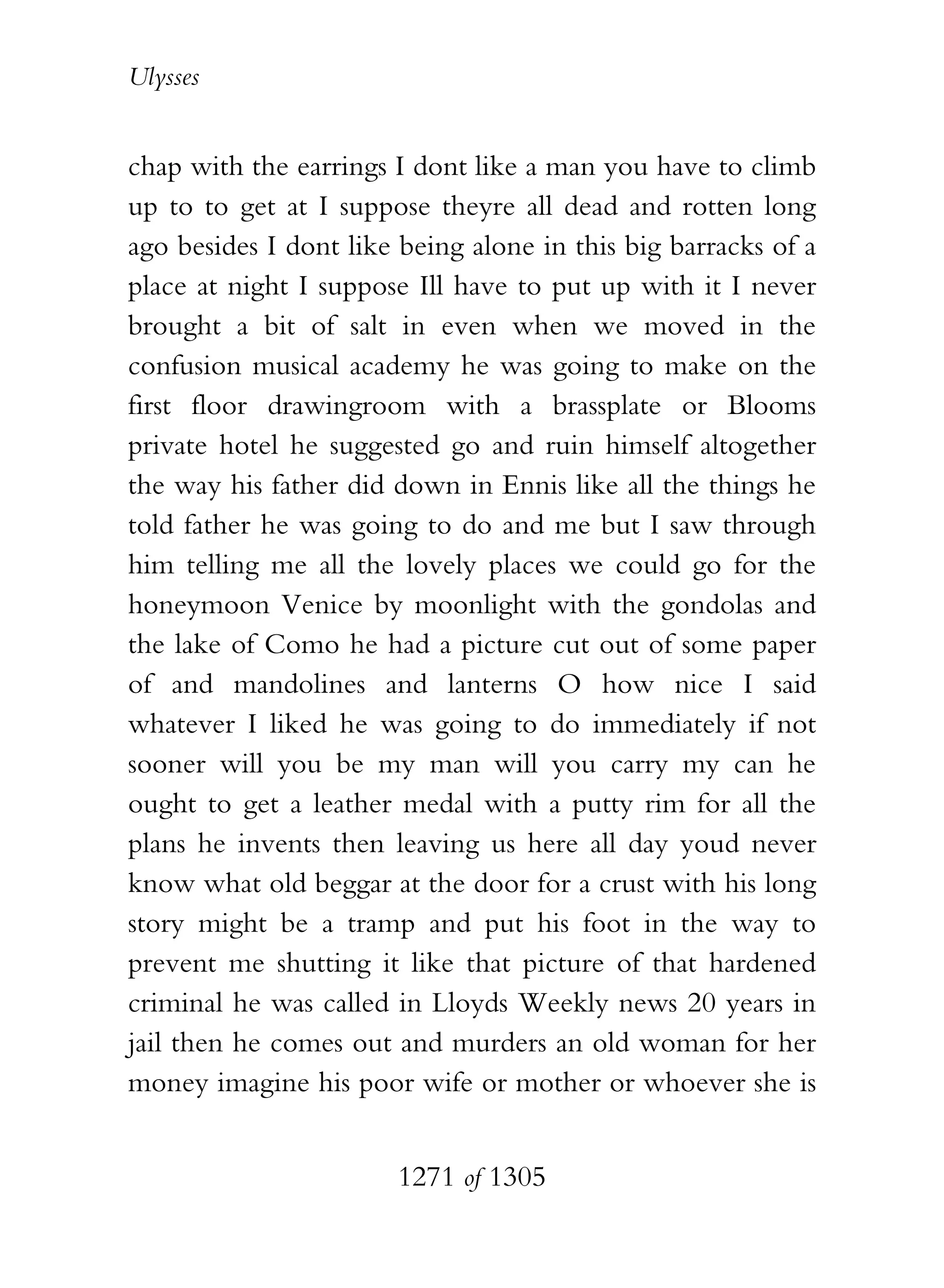 Ulysses


chap with the earrings I dont like a man you have to climb
up to to get at I suppose theyre all dead and rotten long
ago besides I dont like being alone in this big barracks of a
place at night I suppose Ill have to put up with it I never
brought a bit of salt in even when we moved in the
confusion musical academy he was going to make on the
first floor drawingroom with a brassplate or Blooms
private hotel he suggested go and ruin himself altogether
the way his father did down in Ennis like all the things he
told father he was going to do and me but I saw through
him telling me all the lovely places we could go for the
honeymoon Venice by moonlight with the gondolas and
the lake of Como he had a picture cut out of some paper
of and mandolines and lanterns O how nice I said
whatever I liked he was going to do immediately if not
sooner will you be my man will you carry my can he
ought to get a leather medal with a putty rim for all the
plans he invents then leaving us here all day youd never
know what old beggar at the door for a crust with his long
story might be a tramp and put his foot in the way to
prevent me shutting it like that picture of that hardened
criminal he was called in Lloyds Weekly news 20 years in
jail then he comes out and murders an old woman for her
money imagine his poor wife or mother or whoever she is


                       1271 of 1305
 