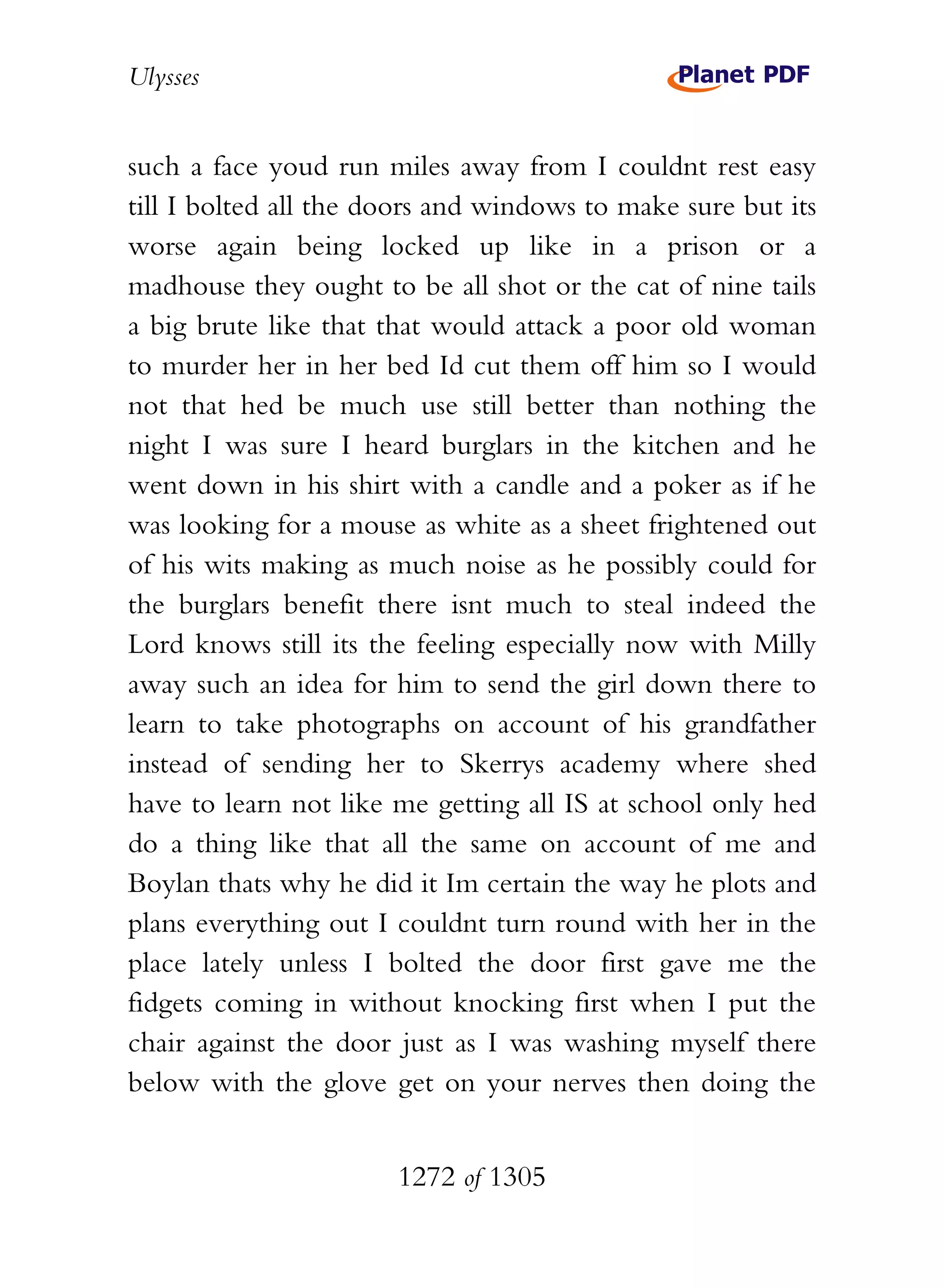 Ulysses


such a face youd run miles away from I couldnt rest easy
till I bolted all the doors and windows to make sure but its
worse again being locked up like in a prison or a
madhouse they ought to be all shot or the cat of nine tails
a big brute like that that would attack a poor old woman
to murder her in her bed Id cut them off him so I would
not that hed be much use still better than nothing the
night I was sure I heard burglars in the kitchen and he
went down in his shirt with a candle and a poker as if he
was looking for a mouse as white as a sheet frightened out
of his wits making as much noise as he possibly could for
the burglars benefit there isnt much to steal indeed the
Lord knows still its the feeling especially now with Milly
away such an idea for him to send the girl down there to
learn to take photographs on account of his grandfather
instead of sending her to Skerrys academy where shed
have to learn not like me getting all IS at school only hed
do a thing like that all the same on account of me and
Boylan thats why he did it Im certain the way he plots and
plans everything out I couldnt turn round with her in the
place lately unless I bolted the door first gave me the
fidgets coming in without knocking first when I put the
chair against the door just as I was washing myself there
below with the glove get on your nerves then doing the


                       1272 of 1305
 