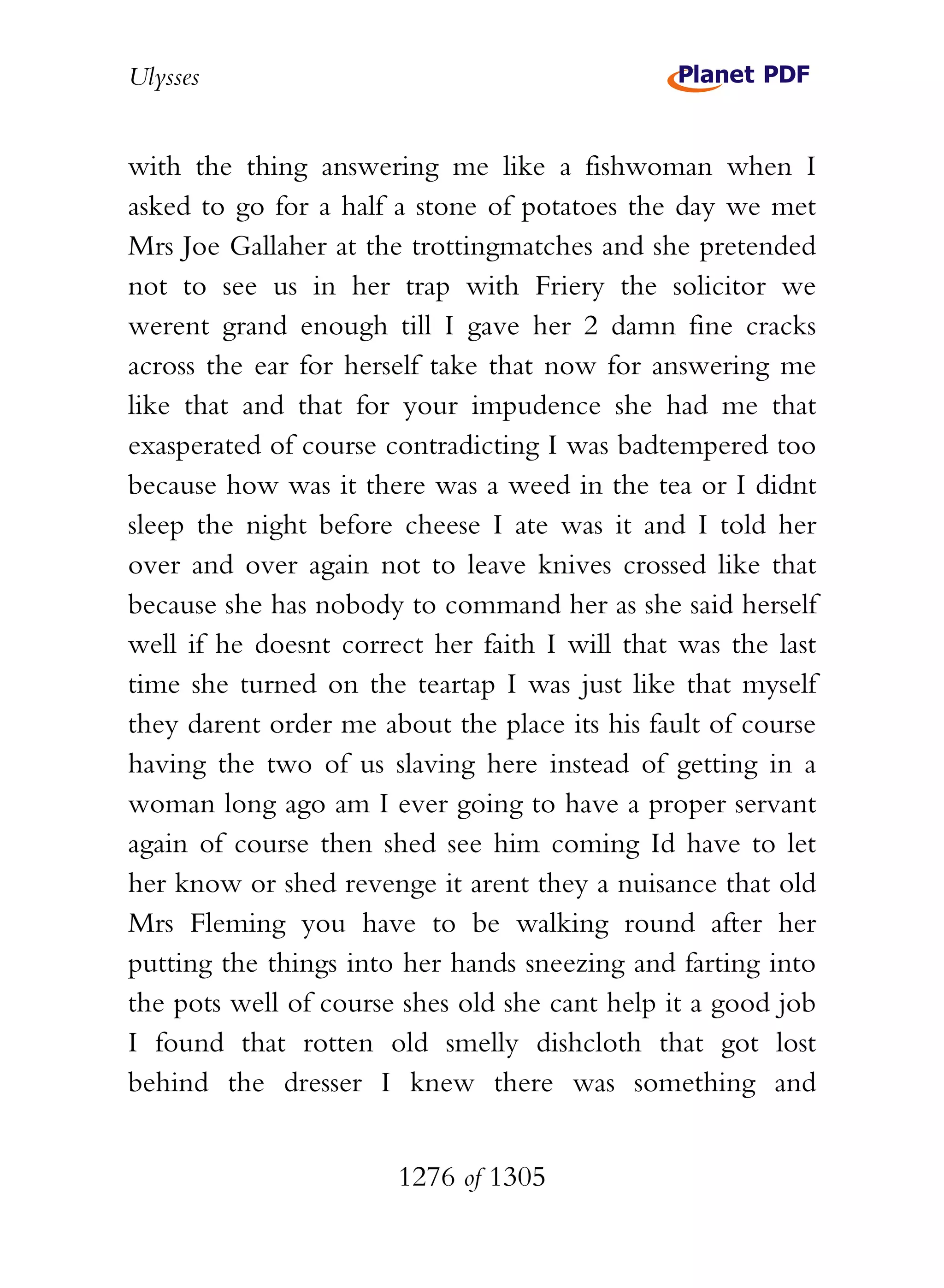Ulysses


with the thing answering me like a fishwoman when I
asked to go for a half a stone of potatoes the day we met
Mrs Joe Gallaher at the trottingmatches and she pretended
not to see us in her trap with Friery the solicitor we
werent grand enough till I gave her 2 damn fine cracks
across the ear for herself take that now for answering me
like that and that for your impudence she had me that
exasperated of course contradicting I was badtempered too
because how was it there was a weed in the tea or I didnt
sleep the night before cheese I ate was it and I told her
over and over again not to leave knives crossed like that
because she has nobody to command her as she said herself
well if he doesnt correct her faith I will that was the last
time she turned on the teartap I was just like that myself
they darent order me about the place its his fault of course
having the two of us slaving here instead of getting in a
woman long ago am I ever going to have a proper servant
again of course then shed see him coming Id have to let
her know or shed revenge it arent they a nuisance that old
Mrs Fleming you have to be walking round after her
putting the things into her hands sneezing and farting into
the pots well of course shes old she cant help it a good job
I found that rotten old smelly dishcloth that got lost
behind the dresser I knew there was something and


                       1276 of 1305
 