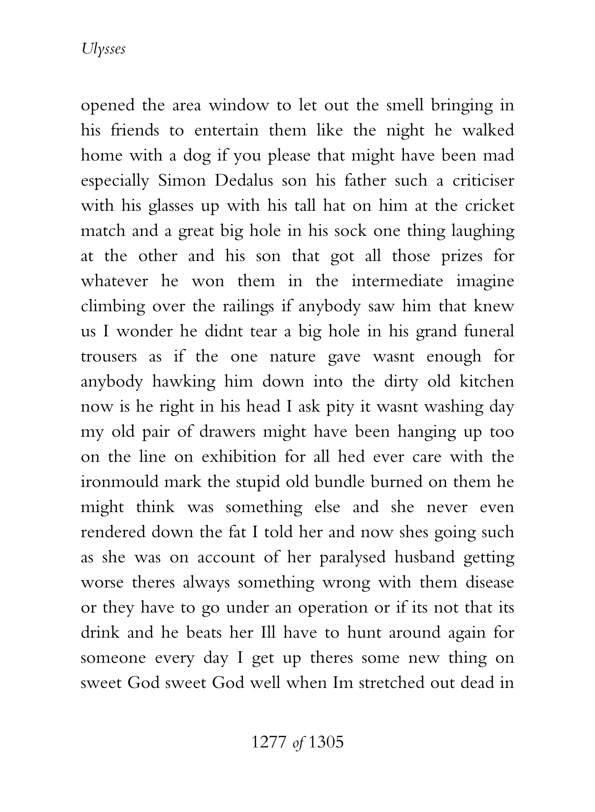 Ulysses


opened the area window to let out the smell bringing in
his friends to entertain them like the night he walked
home with a dog if you please that might have been mad
especially Simon Dedalus son his father such a criticiser
with his glasses up with his tall hat on him at the cricket
match and a great big hole in his sock one thing laughing
at the other and his son that got all those prizes for
whatever he won them in the intermediate imagine
climbing over the railings if anybody saw him that knew
us I wonder he didnt tear a big hole in his grand funeral
trousers as if the one nature gave wasnt enough for
anybody hawking him down into the dirty old kitchen
now is he right in his head I ask pity it wasnt washing day
my old pair of drawers might have been hanging up too
on the line on exhibition for all hed ever care with the
ironmould mark the stupid old bundle burned on them he
might think was something else and she never even
rendered down the fat I told her and now shes going such
as she was on account of her paralysed husband getting
worse theres always something wrong with them disease
or they have to go under an operation or if its not that its
drink and he beats her Ill have to hunt around again for
someone every day I get up theres some new thing on
sweet God sweet God well when Im stretched out dead in


                       1277 of 1305
 