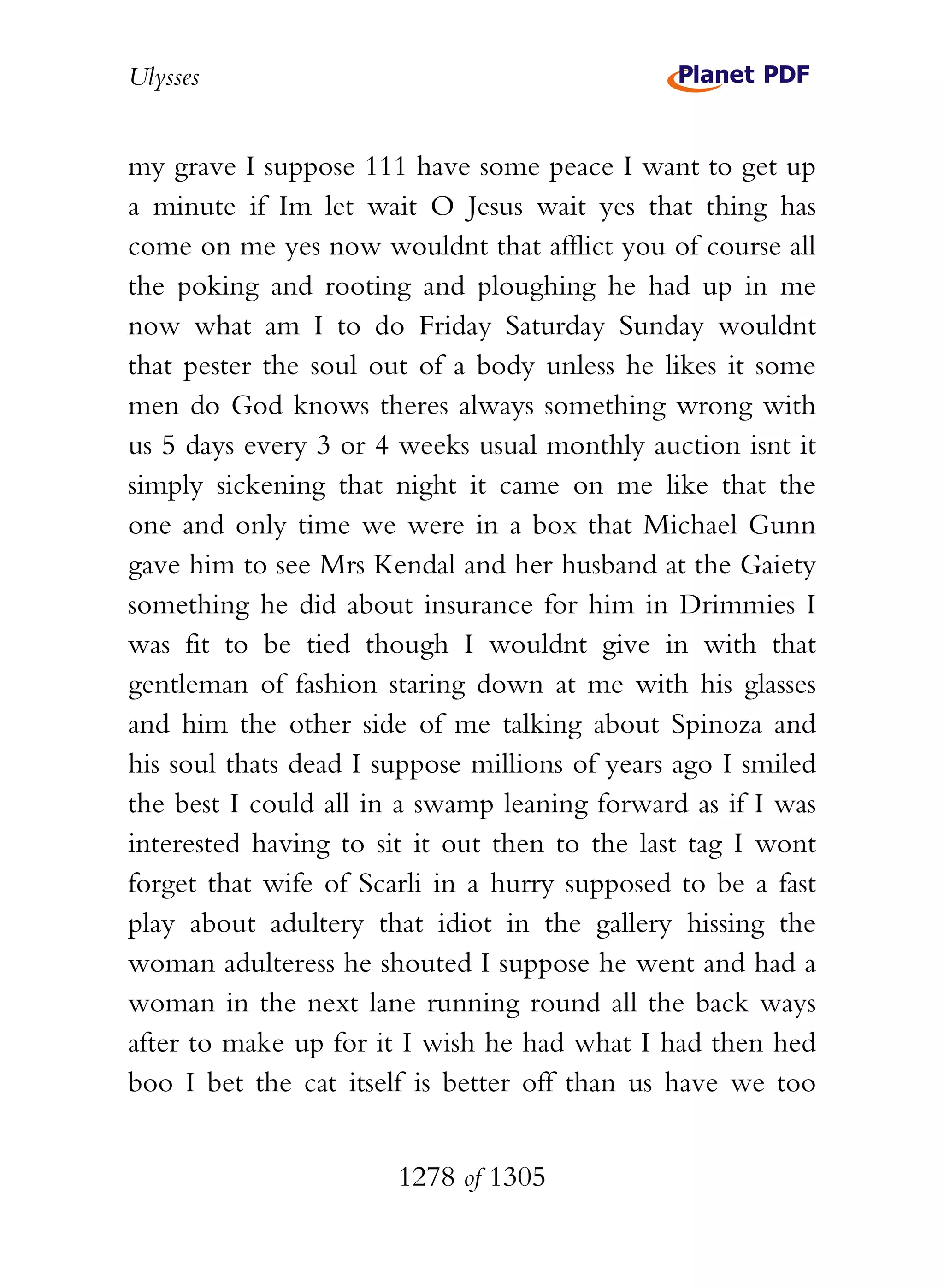 Ulysses


my grave I suppose 111 have some peace I want to get up
a minute if Im let wait O Jesus wait yes that thing has
come on me yes now wouldnt that afflict you of course all
the poking and rooting and ploughing he had up in me
now what am I to do Friday Saturday Sunday wouldnt
that pester the soul out of a body unless he likes it some
men do God knows theres always something wrong with
us 5 days every 3 or 4 weeks usual monthly auction isnt it
simply sickening that night it came on me like that the
one and only time we were in a box that Michael Gunn
gave him to see Mrs Kendal and her husband at the Gaiety
something he did about insurance for him in Drimmies I
was fit to be tied though I wouldnt give in with that
gentleman of fashion staring down at me with his glasses
and him the other side of me talking about Spinoza and
his soul thats dead I suppose millions of years ago I smiled
the best I could all in a swamp leaning forward as if I was
interested having to sit it out then to the last tag I wont
forget that wife of Scarli in a hurry supposed to be a fast
play about adultery that idiot in the gallery hissing the
woman adulteress he shouted I suppose he went and had a
woman in the next lane running round all the back ways
after to make up for it I wish he had what I had then hed
boo I bet the cat itself is better off than us have we too


                       1278 of 1305
 