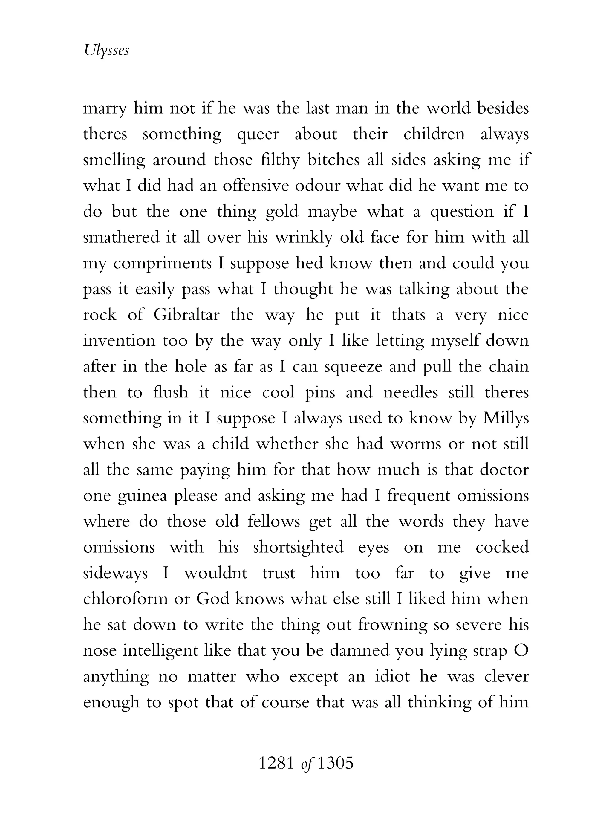 Ulysses


marry him not if he was the last man in the world besides
theres something queer about their children always
smelling around those filthy bitches all sides asking me if
what I did had an offensive odour what did he want me to
do but the one thing gold maybe what a question if I
smathered it all over his wrinkly old face for him with all
my compriments I suppose hed know then and could you
pass it easily pass what I thought he was talking about the
rock of Gibraltar the way he put it thats a very nice
invention too by the way only I like letting myself down
after in the hole as far as I can squeeze and pull the chain
then to flush it nice cool pins and needles still theres
something in it I suppose I always used to know by Millys
when she was a child whether she had worms or not still
all the same paying him for that how much is that doctor
one guinea please and asking me had I frequent omissions
where do those old fellows get all the words they have
omissions with his shortsighted eyes on me cocked
sideways I wouldnt trust him too far to give me
chloroform or God knows what else still I liked him when
he sat down to write the thing out frowning so severe his
nose intelligent like that you be damned you lying strap O
anything no matter who except an idiot he was clever
enough to spot that of course that was all thinking of him


                       1281 of 1305
 