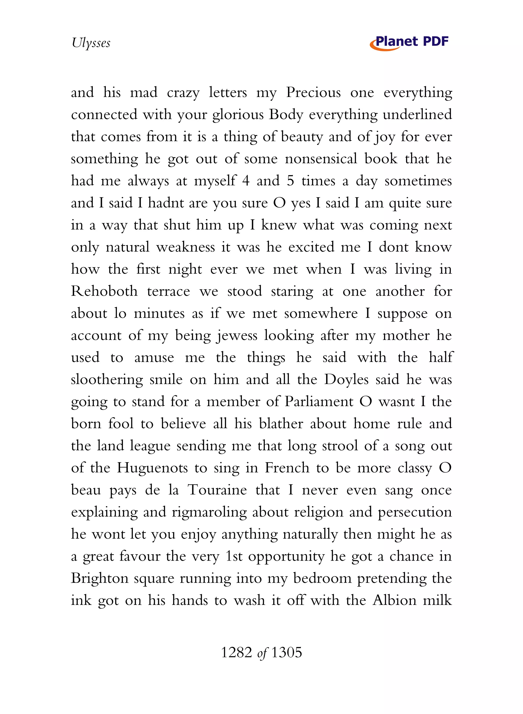 Ulysses


and his mad crazy letters my Precious one everything
connected with your glorious Body everything underlined
that comes from it is a thing of beauty and of joy for ever
something he got out of some nonsensical book that he
had me always at myself 4 and 5 times a day sometimes
and I said I hadnt are you sure O yes I said I am quite sure
in a way that shut him up I knew what was coming next
only natural weakness it was he excited me I dont know
how the first night ever we met when I was living in
Rehoboth terrace we stood staring at one another for
about lo minutes as if we met somewhere I suppose on
account of my being jewess looking after my mother he
used to amuse me the things he said with the half
sloothering smile on him and all the Doyles said he was
going to stand for a member of Parliament O wasnt I the
born fool to believe all his blather about home rule and
the land league sending me that long strool of a song out
of the Huguenots to sing in French to be more classy O
beau pays de la Touraine that I never even sang once
explaining and rigmaroling about religion and persecution
he wont let you enjoy anything naturally then might he as
a great favour the very 1st opportunity he got a chance in
Brighton square running into my bedroom pretending the
ink got on his hands to wash it off with the Albion milk


                       1282 of 1305
 