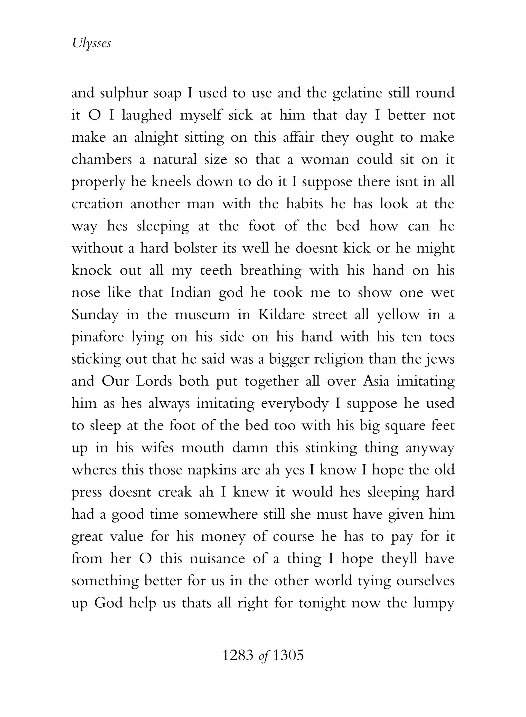 Ulysses


and sulphur soap I used to use and the gelatine still round
it O I laughed myself sick at him that day I better not
make an alnight sitting on this affair they ought to make
chambers a natural size so that a woman could sit on it
properly he kneels down to do it I suppose there isnt in all
creation another man with the habits he has look at the
way hes sleeping at the foot of the bed how can he
without a hard bolster its well he doesnt kick or he might
knock out all my teeth breathing with his hand on his
nose like that Indian god he took me to show one wet
Sunday in the museum in Kildare street all yellow in a
pinafore lying on his side on his hand with his ten toes
sticking out that he said was a bigger religion than the jews
and Our Lords both put together all over Asia imitating
him as hes always imitating everybody I suppose he used
to sleep at the foot of the bed too with his big square feet
up in his wifes mouth damn this stinking thing anyway
wheres this those napkins are ah yes I know I hope the old
press doesnt creak ah I knew it would hes sleeping hard
had a good time somewhere still she must have given him
great value for his money of course he has to pay for it
from her O this nuisance of a thing I hope theyll have
something better for us in the other world tying ourselves
up God help us thats all right for tonight now the lumpy


                       1283 of 1305
 