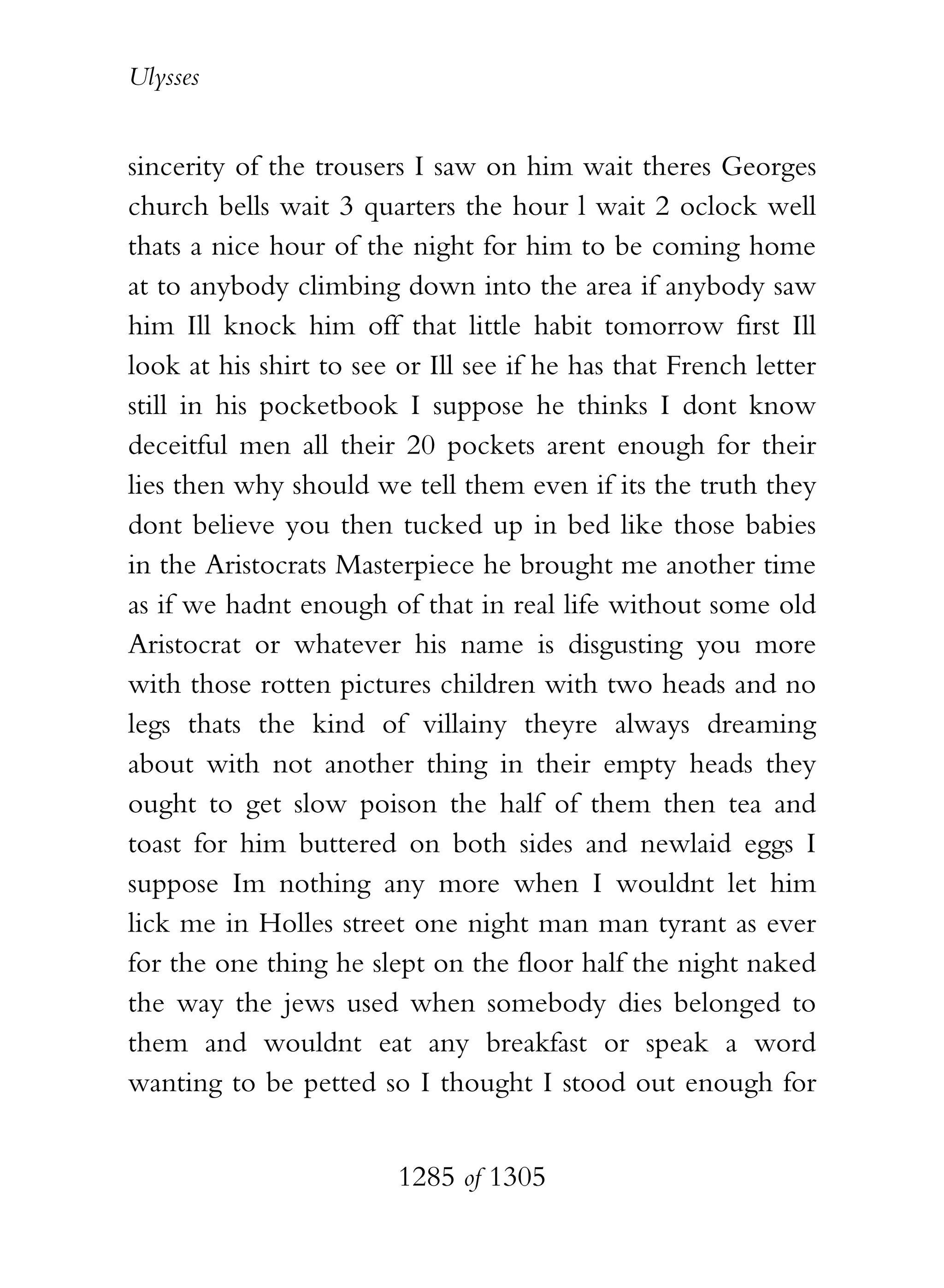 Ulysses


sincerity of the trousers I saw on him wait theres Georges
church bells wait 3 quarters the hour l wait 2 oclock well
thats a nice hour of the night for him to be coming home
at to anybody climbing down into the area if anybody saw
him Ill knock him off that little habit tomorrow first Ill
look at his shirt to see or Ill see if he has that French letter
still in his pocketbook I suppose he thinks I dont know
deceitful men all their 20 pockets arent enough for their
lies then why should we tell them even if its the truth they
dont believe you then tucked up in bed like those babies
in the Aristocrats Masterpiece he brought me another time
as if we hadnt enough of that in real life without some old
Aristocrat or whatever his name is disgusting you more
with those rotten pictures children with two heads and no
legs thats the kind of villainy theyre always dreaming
about with not another thing in their empty heads they
ought to get slow poison the half of them then tea and
toast for him buttered on both sides and newlaid eggs I
suppose Im nothing any more when I wouldnt let him
lick me in Holles street one night man man tyrant as ever
for the one thing he slept on the floor half the night naked
the way the jews used when somebody dies belonged to
them and wouldnt eat any breakfast or speak a word
wanting to be petted so I thought I stood out enough for


                         1285 of 1305
 