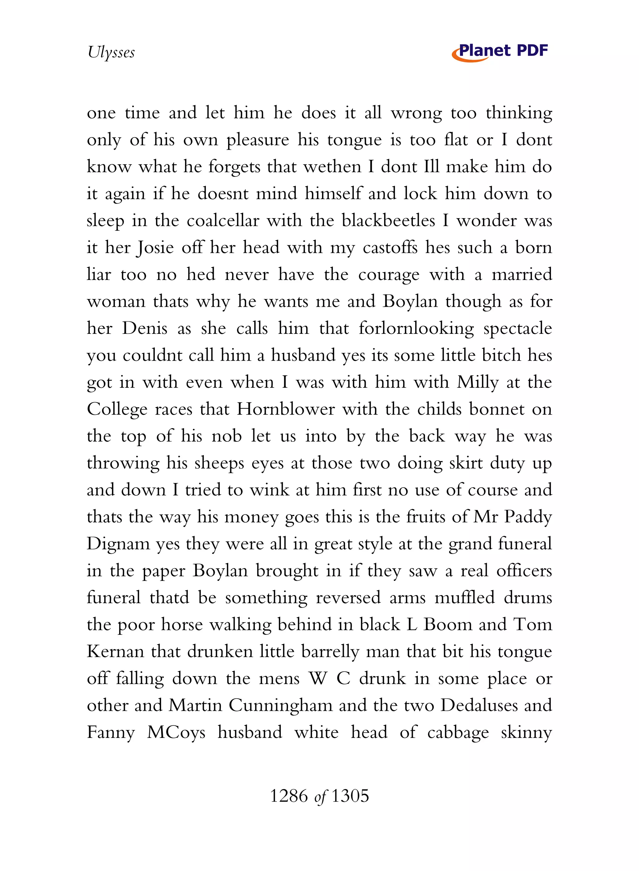 Ulysses


one time and let him he does it all wrong too thinking
only of his own pleasure his tongue is too flat or I dont
know what he forgets that wethen I dont Ill make him do
it again if he doesnt mind himself and lock him down to
sleep in the coalcellar with the blackbeetles I wonder was
it her Josie off her head with my castoffs hes such a born
liar too no hed never have the courage with a married
woman thats why he wants me and Boylan though as for
her Denis as she calls him that forlornlooking spectacle
you couldnt call him a husband yes its some little bitch hes
got in with even when I was with him with Milly at the
College races that Hornblower with the childs bonnet on
the top of his nob let us into by the back way he was
throwing his sheeps eyes at those two doing skirt duty up
and down I tried to wink at him first no use of course and
thats the way his money goes this is the fruits of Mr Paddy
Dignam yes they were all in great style at the grand funeral
in the paper Boylan brought in if they saw a real officers
funeral thatd be something reversed arms muffled drums
the poor horse walking behind in black L Boom and Tom
Kernan that drunken little barrelly man that bit his tongue
off falling down the mens W C drunk in some place or
other and Martin Cunningham and the two Dedaluses and
Fanny MCoys husband white head of cabbage skinny


                       1286 of 1305
 