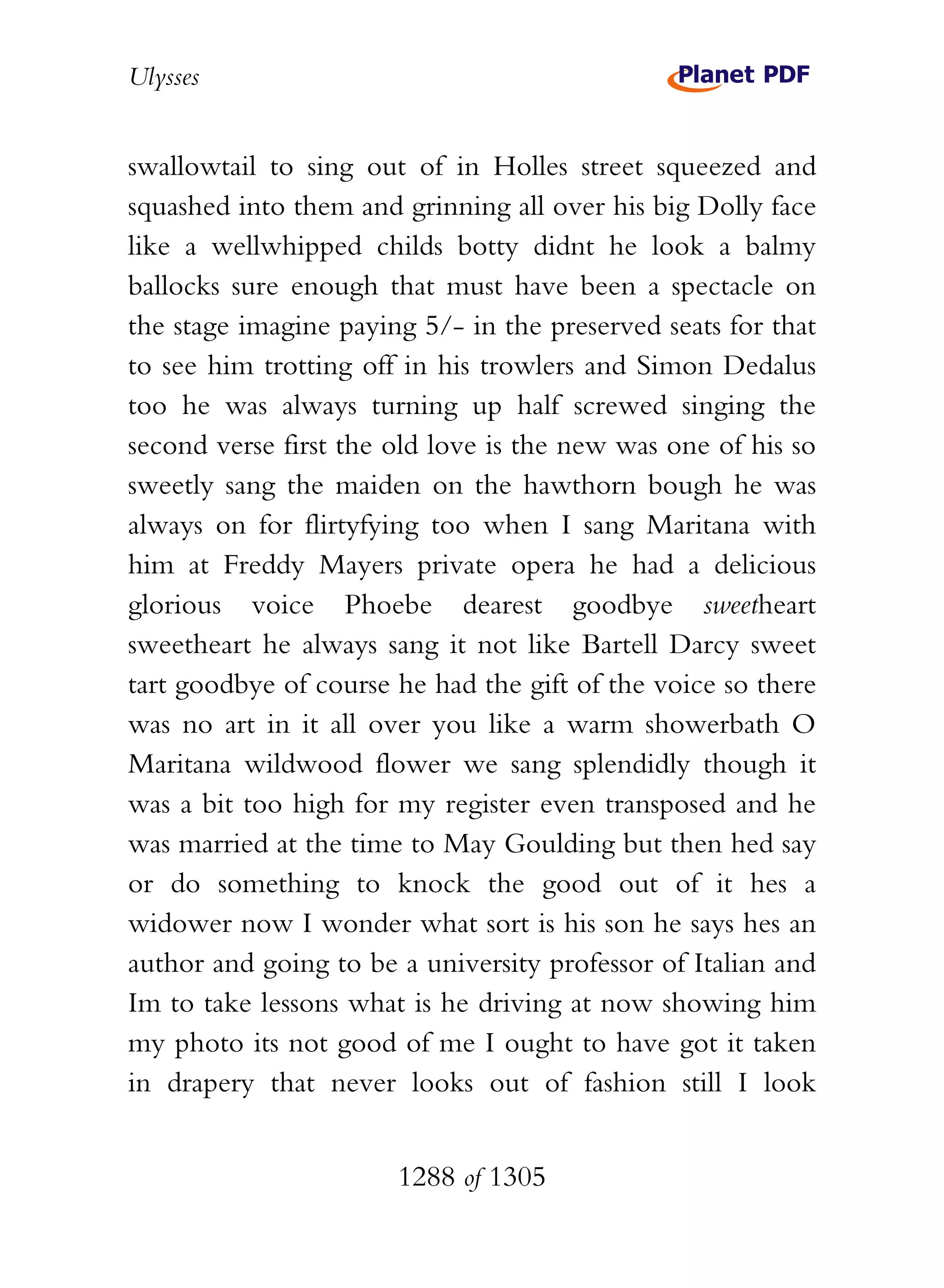Ulysses


swallowtail to sing out of in Holles street squeezed and
squashed into them and grinning all over his big Dolly face
like a wellwhipped childs botty didnt he look a balmy
ballocks sure enough that must have been a spectacle on
the stage imagine paying 5/- in the preserved seats for that
to see him trotting off in his trowlers and Simon Dedalus
too he was always turning up half screwed singing the
second verse first the old love is the new was one of his so
sweetly sang the maiden on the hawthorn bough he was
always on for flirtyfying too when I sang Maritana with
him at Freddy Mayers private opera he had a delicious
glorious voice Phoebe dearest goodbye sweetheart
sweetheart he always sang it not like Bartell Darcy sweet
tart goodbye of course he had the gift of the voice so there
was no art in it all over you like a warm showerbath O
Maritana wildwood flower we sang splendidly though it
was a bit too high for my register even transposed and he
was married at the time to May Goulding but then hed say
or do something to knock the good out of it hes a
widower now I wonder what sort is his son he says hes an
author and going to be a university professor of Italian and
Im to take lessons what is he driving at now showing him
my photo its not good of me I ought to have got it taken
in drapery that never looks out of fashion still I look


                       1288 of 1305
 