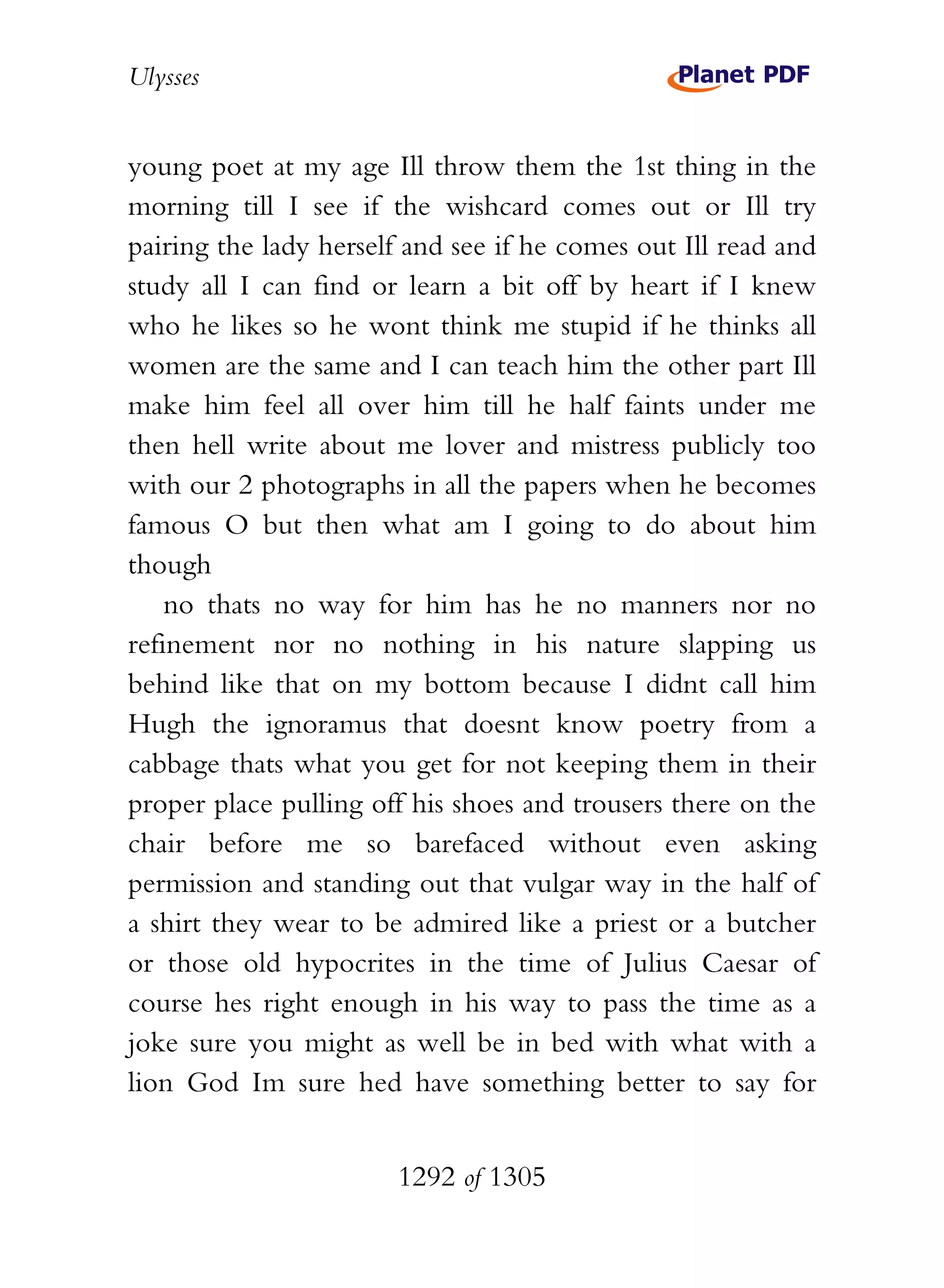 Ulysses


young poet at my age Ill throw them the 1st thing in the
morning till I see if the wishcard comes out or Ill try
pairing the lady herself and see if he comes out Ill read and
study all I can find or learn a bit off by heart if I knew
who he likes so he wont think me stupid if he thinks all
women are the same and I can teach him the other part Ill
make him feel all over him till he half faints under me
then hell write about me lover and mistress publicly too
with our 2 photographs in all the papers when he becomes
famous O but then what am I going to do about him
though
    no thats no way for him has he no manners nor no
refinement nor no nothing in his nature slapping us
behind like that on my bottom because I didnt call him
Hugh the ignoramus that doesnt know poetry from a
cabbage thats what you get for not keeping them in their
proper place pulling off his shoes and trousers there on the
chair before me so barefaced without even asking
permission and standing out that vulgar way in the half of
a shirt they wear to be admired like a priest or a butcher
or those old hypocrites in the time of Julius Caesar of
course hes right enough in his way to pass the time as a
joke sure you might as well be in bed with what with a
lion God Im sure hed have something better to say for


                       1292 of 1305
 