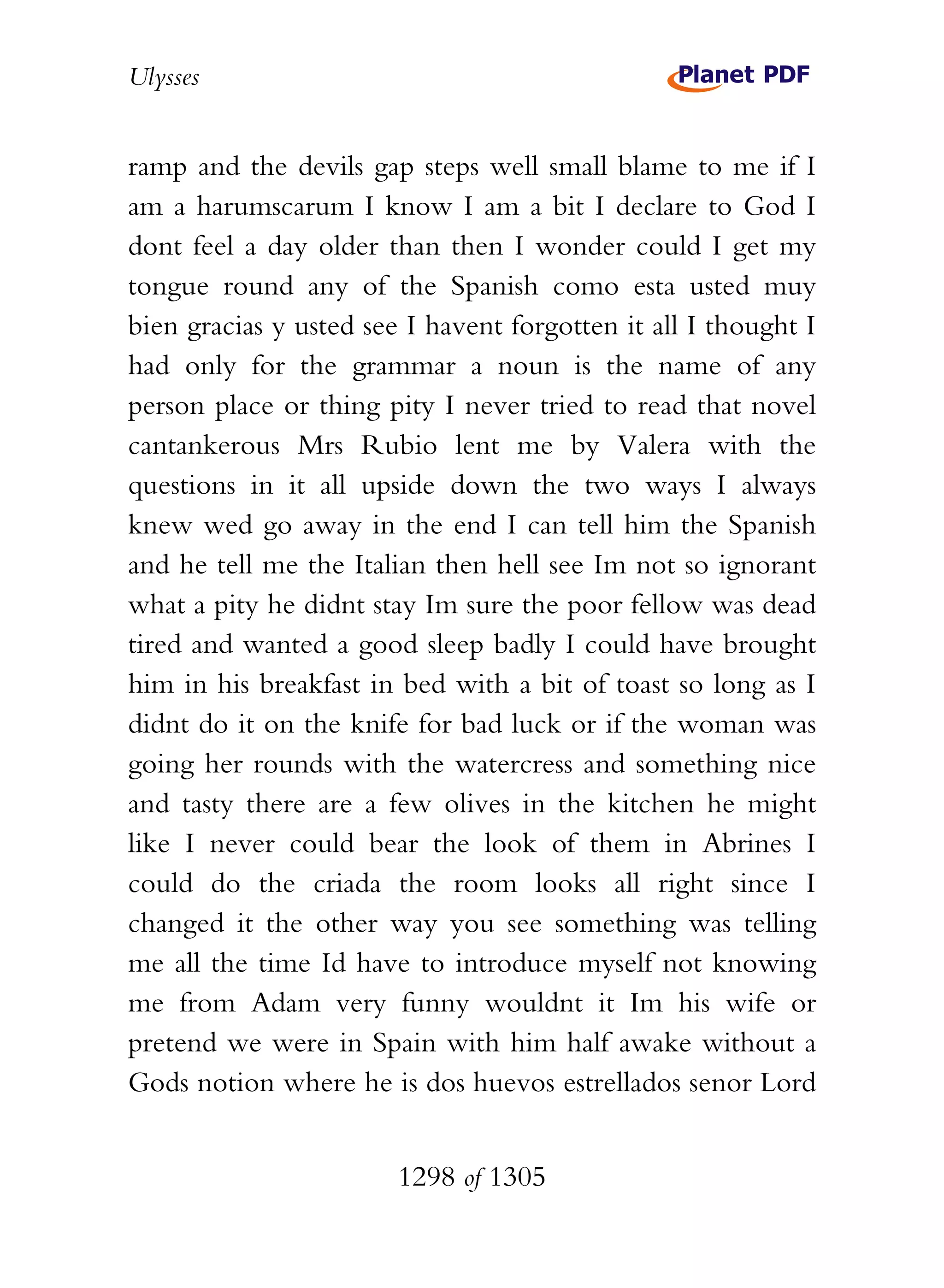 Ulysses


ramp and the devils gap steps well small blame to me if I
am a harumscarum I know I am a bit I declare to God I
dont feel a day older than then I wonder could I get my
tongue round any of the Spanish como esta usted muy
bien gracias y usted see I havent forgotten it all I thought I
had only for the grammar a noun is the name of any
person place or thing pity I never tried to read that novel
cantankerous Mrs Rubio lent me by Valera with the
questions in it all upside down the two ways I always
knew wed go away in the end I can tell him the Spanish
and he tell me the Italian then hell see Im not so ignorant
what a pity he didnt stay Im sure the poor fellow was dead
tired and wanted a good sleep badly I could have brought
him in his breakfast in bed with a bit of toast so long as I
didnt do it on the knife for bad luck or if the woman was
going her rounds with the watercress and something nice
and tasty there are a few olives in the kitchen he might
like I never could bear the look of them in Abrines I
could do the criada the room looks all right since I
changed it the other way you see something was telling
me all the time Id have to introduce myself not knowing
me from Adam very funny wouldnt it Im his wife or
pretend we were in Spain with him half awake without a
Gods notion where he is dos huevos estrellados senor Lord


                        1298 of 1305
 