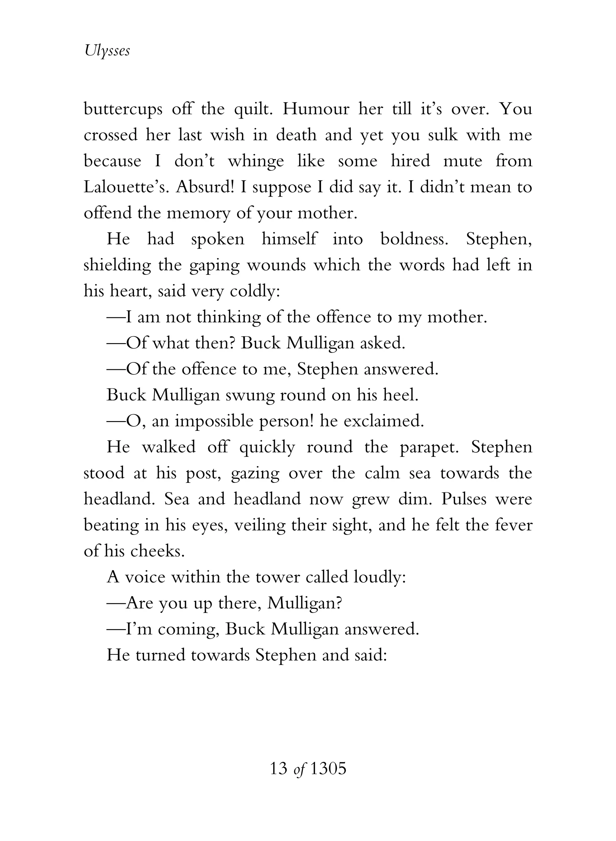 Ulysses


buttercups off the quilt. Humour her till it’s over. You
crossed her last wish in death and yet you sulk with me
because I don’t whinge like some hired mute from
Lalouette’s. Absurd! I suppose I did say it. I didn’t mean to
offend the memory of your mother.
   He had spoken himself into boldness. Stephen,
shielding the gaping wounds which the words had left in
his heart, said very coldly:
   —I am not thinking of the offence to my mother.
   —Of what then? Buck Mulligan asked.
   —Of the offence to me, Stephen answered.
   Buck Mulligan swung round on his heel.
   —O, an impossible person! he exclaimed.
   He walked off quickly round the parapet. Stephen
stood at his post, gazing over the calm sea towards the
headland. Sea and headland now grew dim. Pulses were
beating in his eyes, veiling their sight, and he felt the fever
of his cheeks.
   A voice within the tower called loudly:
   —Are you up there, Mulligan?
   —I’m coming, Buck Mulligan answered.
   He turned towards Stephen and said:




                          13 of 1305
 