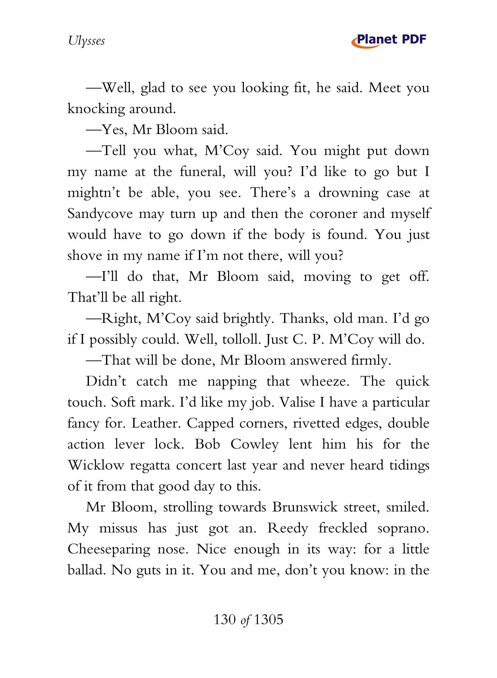 Ulysses


    —Well, glad to see you looking fit, he said. Meet you
knocking around.
    —Yes, Mr Bloom said.
    —Tell you what, M’Coy said. You might put down
my name at the funeral, will you? I’d like to go but I
mightn’t be able, you see. There’s a drowning case at
Sandycove may turn up and then the coroner and myself
would have to go down if the body is found. You just
shove in my name if I’m not there, will you?
    —I’ll do that, Mr Bloom said, moving to get off.
That’ll be all right.
    —Right, M’Coy said brightly. Thanks, old man. I’d go
if I possibly could. Well, tolloll. Just C. P. M’Coy will do.
    —That will be done, Mr Bloom answered firmly.
    Didn’t catch me napping that wheeze. The quick
touch. Soft mark. I’d like my job. Valise I have a particular
fancy for. Leather. Capped corners, rivetted edges, double
action lever lock. Bob Cowley lent him his for the
Wicklow regatta concert last year and never heard tidings
of it from that good day to this.
    Mr Bloom, strolling towards Brunswick street, smiled.
My missus has just got an. Reedy freckled soprano.
Cheeseparing nose. Nice enough in its way: for a little
ballad. No guts in it. You and me, don’t you know: in the


                        130 of 1305
 