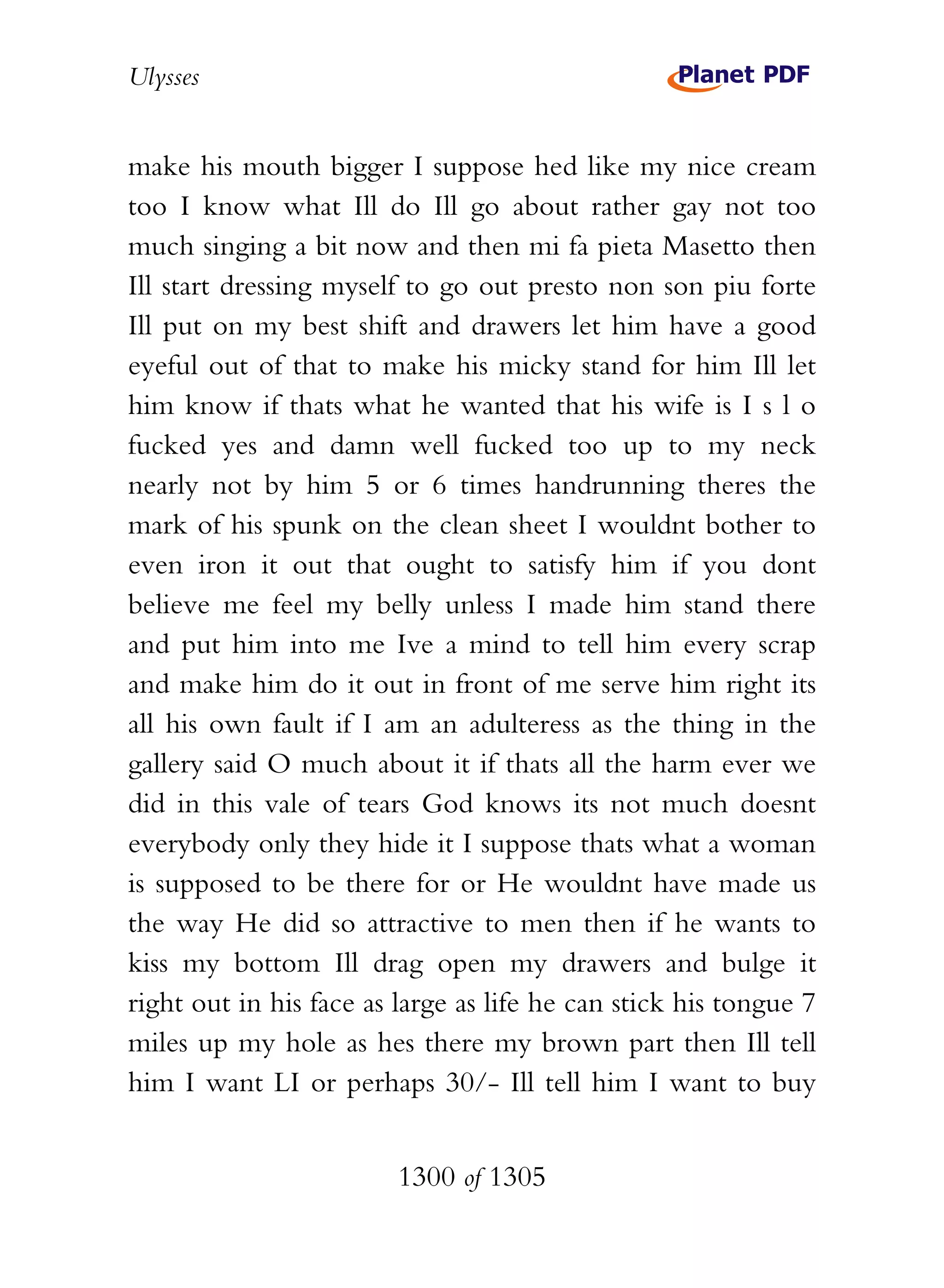 Ulysses


make his mouth bigger I suppose hed like my nice cream
too I know what Ill do Ill go about rather gay not too
much singing a bit now and then mi fa pieta Masetto then
Ill start dressing myself to go out presto non son piu forte
Ill put on my best shift and drawers let him have a good
eyeful out of that to make his micky stand for him Ill let
him know if thats what he wanted that his wife is I s l o
fucked yes and damn well fucked too up to my neck
nearly not by him 5 or 6 times handrunning theres the
mark of his spunk on the clean sheet I wouldnt bother to
even iron it out that ought to satisfy him if you dont
believe me feel my belly unless I made him stand there
and put him into me Ive a mind to tell him every scrap
and make him do it out in front of me serve him right its
all his own fault if I am an adulteress as the thing in the
gallery said O much about it if thats all the harm ever we
did in this vale of tears God knows its not much doesnt
everybody only they hide it I suppose thats what a woman
is supposed to be there for or He wouldnt have made us
the way He did so attractive to men then if he wants to
kiss my bottom Ill drag open my drawers and bulge it
right out in his face as large as life he can stick his tongue 7
miles up my hole as hes there my brown part then Ill tell
him I want LI or perhaps 30/- Ill tell him I want to buy


                         1300 of 1305
 