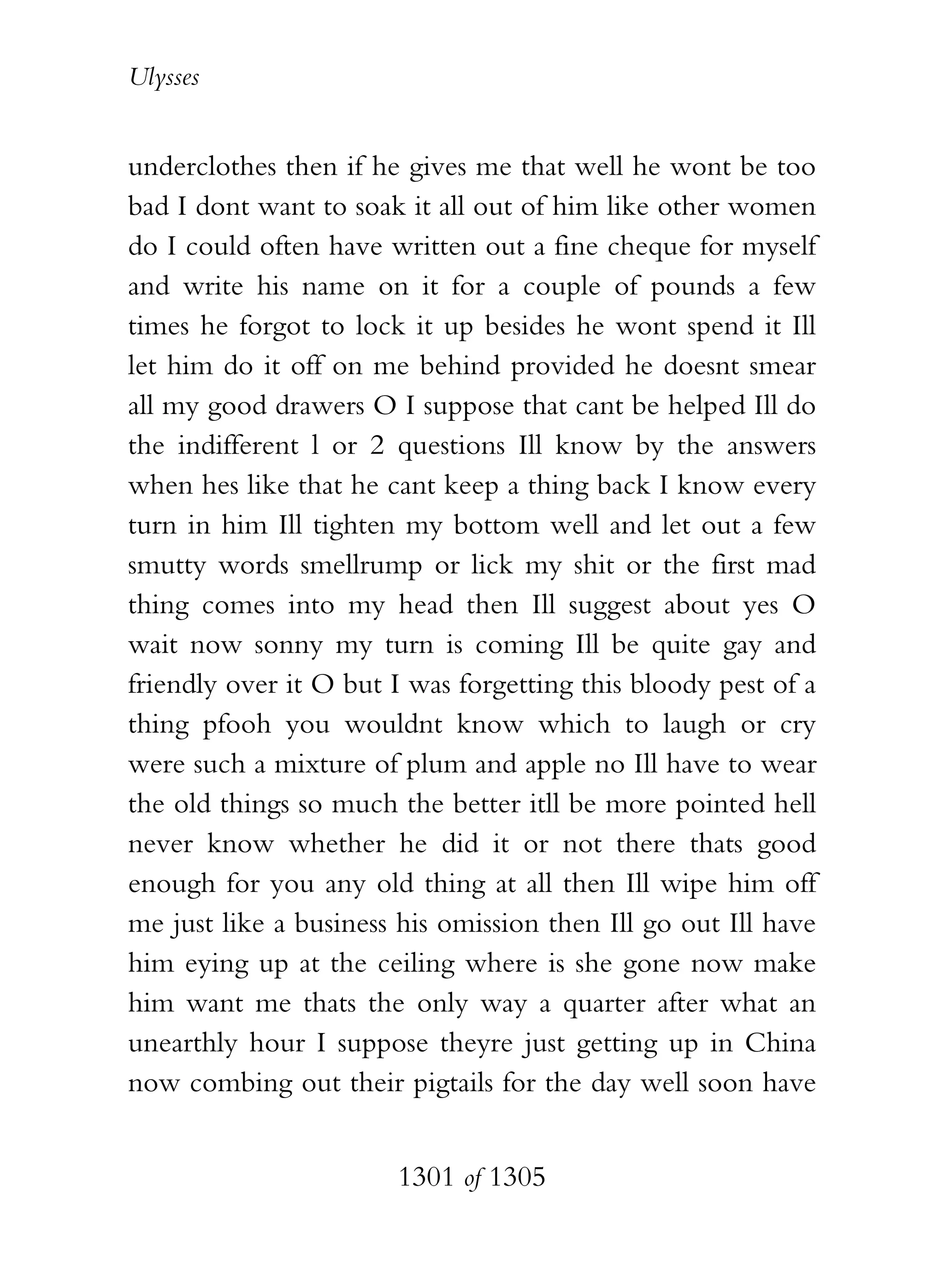Ulysses


underclothes then if he gives me that well he wont be too
bad I dont want to soak it all out of him like other women
do I could often have written out a fine cheque for myself
and write his name on it for a couple of pounds a few
times he forgot to lock it up besides he wont spend it Ill
let him do it off on me behind provided he doesnt smear
all my good drawers O I suppose that cant be helped Ill do
the indifferent l or 2 questions Ill know by the answers
when hes like that he cant keep a thing back I know every
turn in him Ill tighten my bottom well and let out a few
smutty words smellrump or lick my shit or the first mad
thing comes into my head then Ill suggest about yes O
wait now sonny my turn is coming Ill be quite gay and
friendly over it O but I was forgetting this bloody pest of a
thing pfooh you wouldnt know which to laugh or cry
were such a mixture of plum and apple no Ill have to wear
the old things so much the better itll be more pointed hell
never know whether he did it or not there thats good
enough for you any old thing at all then Ill wipe him off
me just like a business his omission then Ill go out Ill have
him eying up at the ceiling where is she gone now make
him want me thats the only way a quarter after what an
unearthly hour I suppose theyre just getting up in China
now combing out their pigtails for the day well soon have


                       1301 of 1305
 
