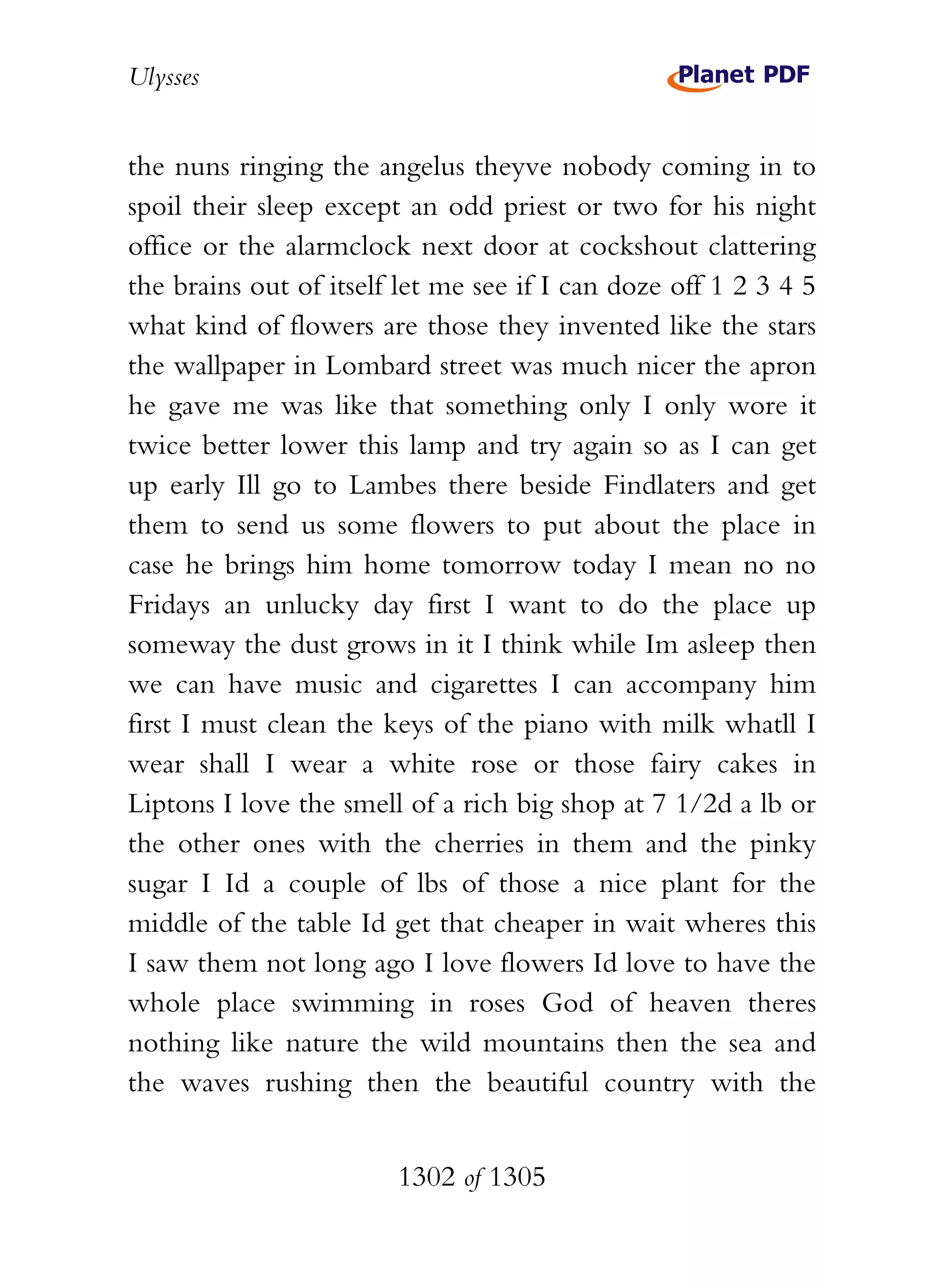 Ulysses


the nuns ringing the angelus theyve nobody coming in to
spoil their sleep except an odd priest or two for his night
office or the alarmclock next door at cockshout clattering
the brains out of itself let me see if I can doze off 1 2 3 4 5
what kind of flowers are those they invented like the stars
the wallpaper in Lombard street was much nicer the apron
he gave me was like that something only I only wore it
twice better lower this lamp and try again so as I can get
up early Ill go to Lambes there beside Findlaters and get
them to send us some flowers to put about the place in
case he brings him home tomorrow today I mean no no
Fridays an unlucky day first I want to do the place up
someway the dust grows in it I think while Im asleep then
we can have music and cigarettes I can accompany him
first I must clean the keys of the piano with milk whatll I
wear shall I wear a white rose or those fairy cakes in
Liptons I love the smell of a rich big shop at 7 1/2d a lb or
the other ones with the cherries in them and the pinky
sugar I Id a couple of lbs of those a nice plant for the
middle of the table Id get that cheaper in wait wheres this
I saw them not long ago I love flowers Id love to have the
whole place swimming in roses God of heaven theres
nothing like nature the wild mountains then the sea and
the waves rushing then the beautiful country with the


                        1302 of 1305
 
