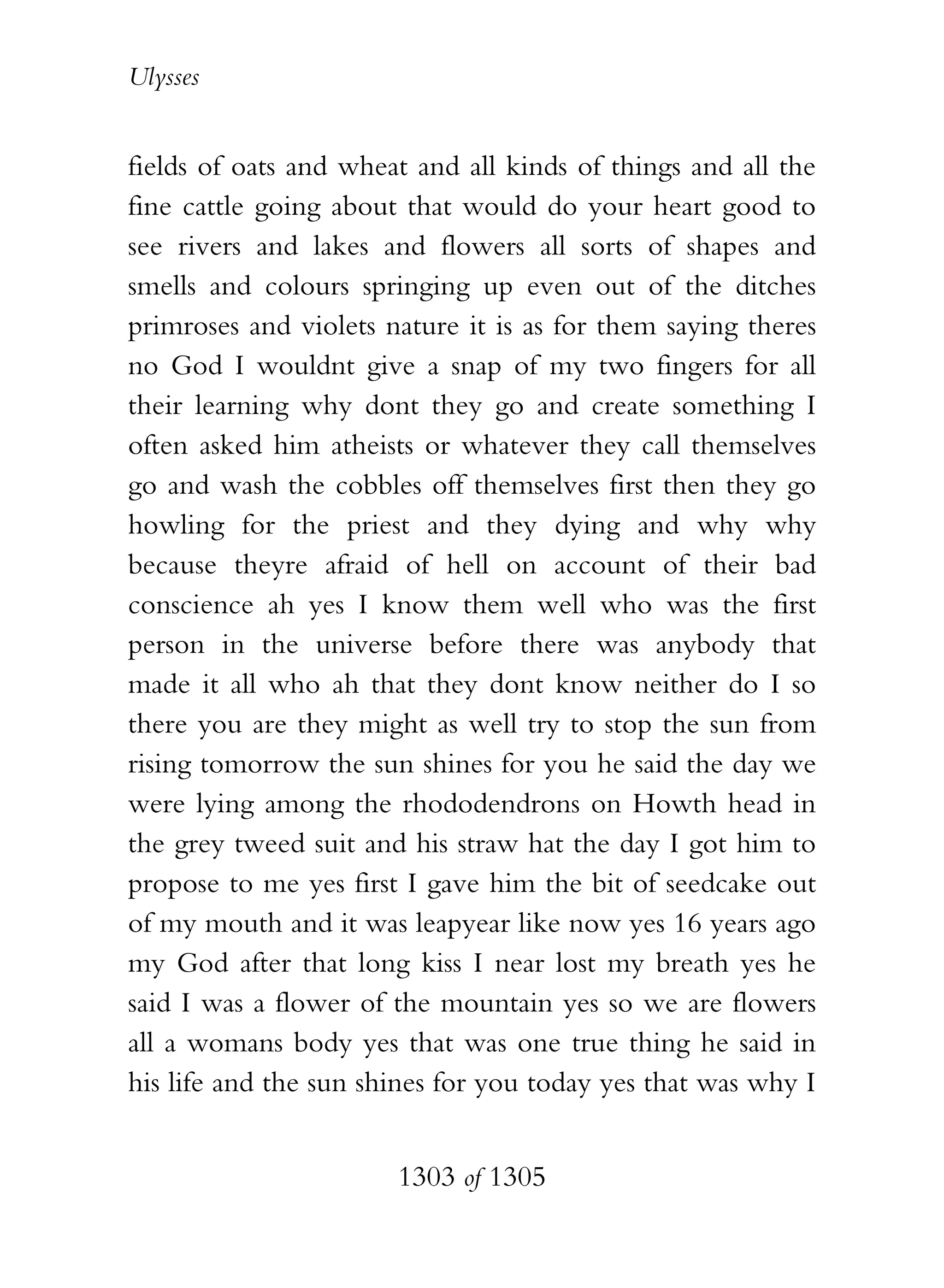 Ulysses


fields of oats and wheat and all kinds of things and all the
fine cattle going about that would do your heart good to
see rivers and lakes and flowers all sorts of shapes and
smells and colours springing up even out of the ditches
primroses and violets nature it is as for them saying theres
no God I wouldnt give a snap of my two fingers for all
their learning why dont they go and create something I
often asked him atheists or whatever they call themselves
go and wash the cobbles off themselves first then they go
howling for the priest and they dying and why why
because theyre afraid of hell on account of their bad
conscience ah yes I know them well who was the first
person in the universe before there was anybody that
made it all who ah that they dont know neither do I so
there you are they might as well try to stop the sun from
rising tomorrow the sun shines for you he said the day we
were lying among the rhododendrons on Howth head in
the grey tweed suit and his straw hat the day I got him to
propose to me yes first I gave him the bit of seedcake out
of my mouth and it was leapyear like now yes 16 years ago
my God after that long kiss I near lost my breath yes he
said I was a flower of the mountain yes so we are flowers
all a womans body yes that was one true thing he said in
his life and the sun shines for you today yes that was why I


                       1303 of 1305
 