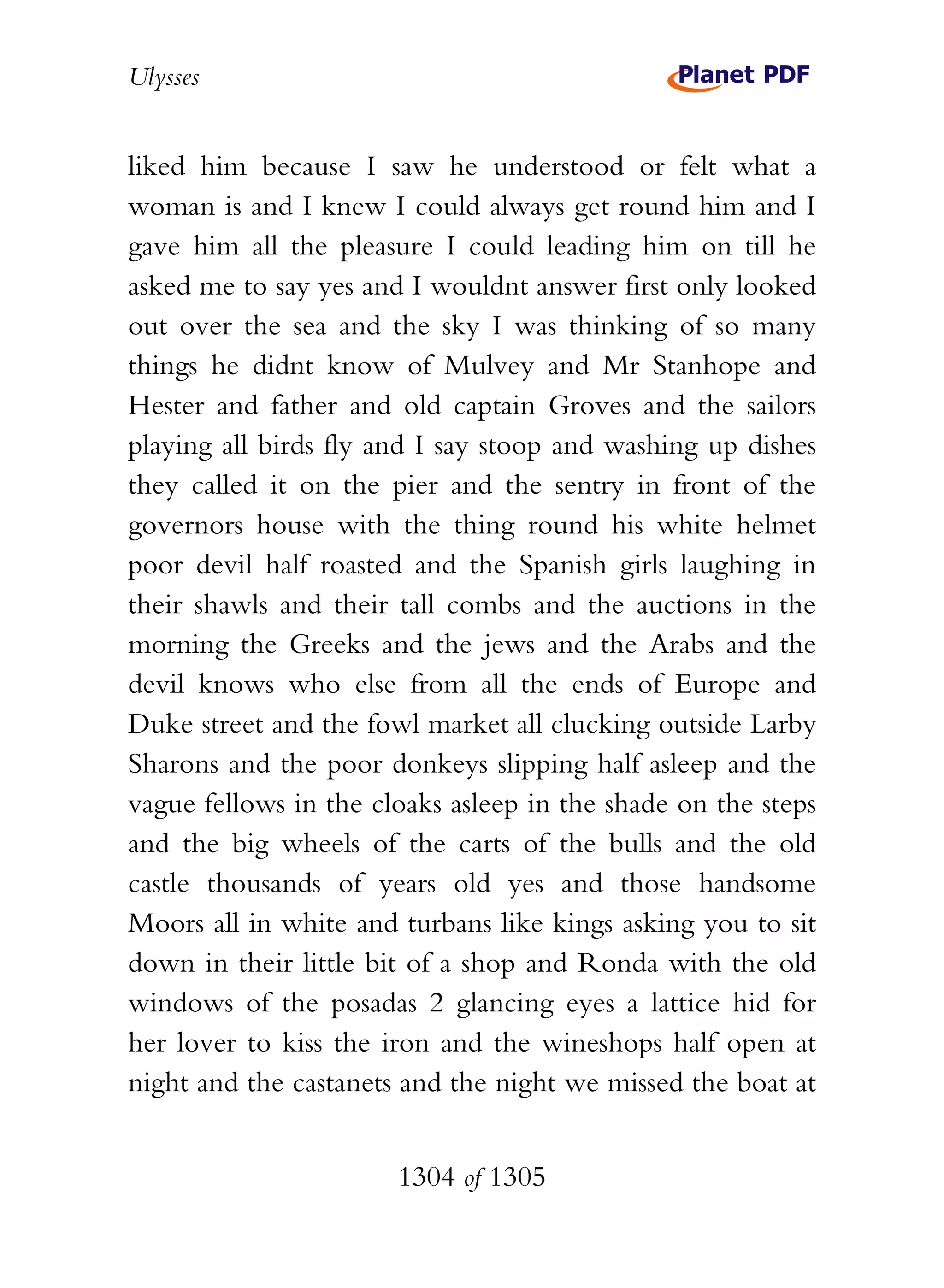 Ulysses


liked him because I saw he understood or felt what a
woman is and I knew I could always get round him and I
gave him all the pleasure I could leading him on till he
asked me to say yes and I wouldnt answer first only looked
out over the sea and the sky I was thinking of so many
things he didnt know of Mulvey and Mr Stanhope and
Hester and father and old captain Groves and the sailors
playing all birds fly and I say stoop and washing up dishes
they called it on the pier and the sentry in front of the
governors house with the thing round his white helmet
poor devil half roasted and the Spanish girls laughing in
their shawls and their tall combs and the auctions in the
morning the Greeks and the jews and the Arabs and the
devil knows who else from all the ends of Europe and
Duke street and the fowl market all clucking outside Larby
Sharons and the poor donkeys slipping half asleep and the
vague fellows in the cloaks asleep in the shade on the steps
and the big wheels of the carts of the bulls and the old
castle thousands of years old yes and those handsome
Moors all in white and turbans like kings asking you to sit
down in their little bit of a shop and Ronda with the old
windows of the posadas 2 glancing eyes a lattice hid for
her lover to kiss the iron and the wineshops half open at
night and the castanets and the night we missed the boat at


                       1304 of 1305
 