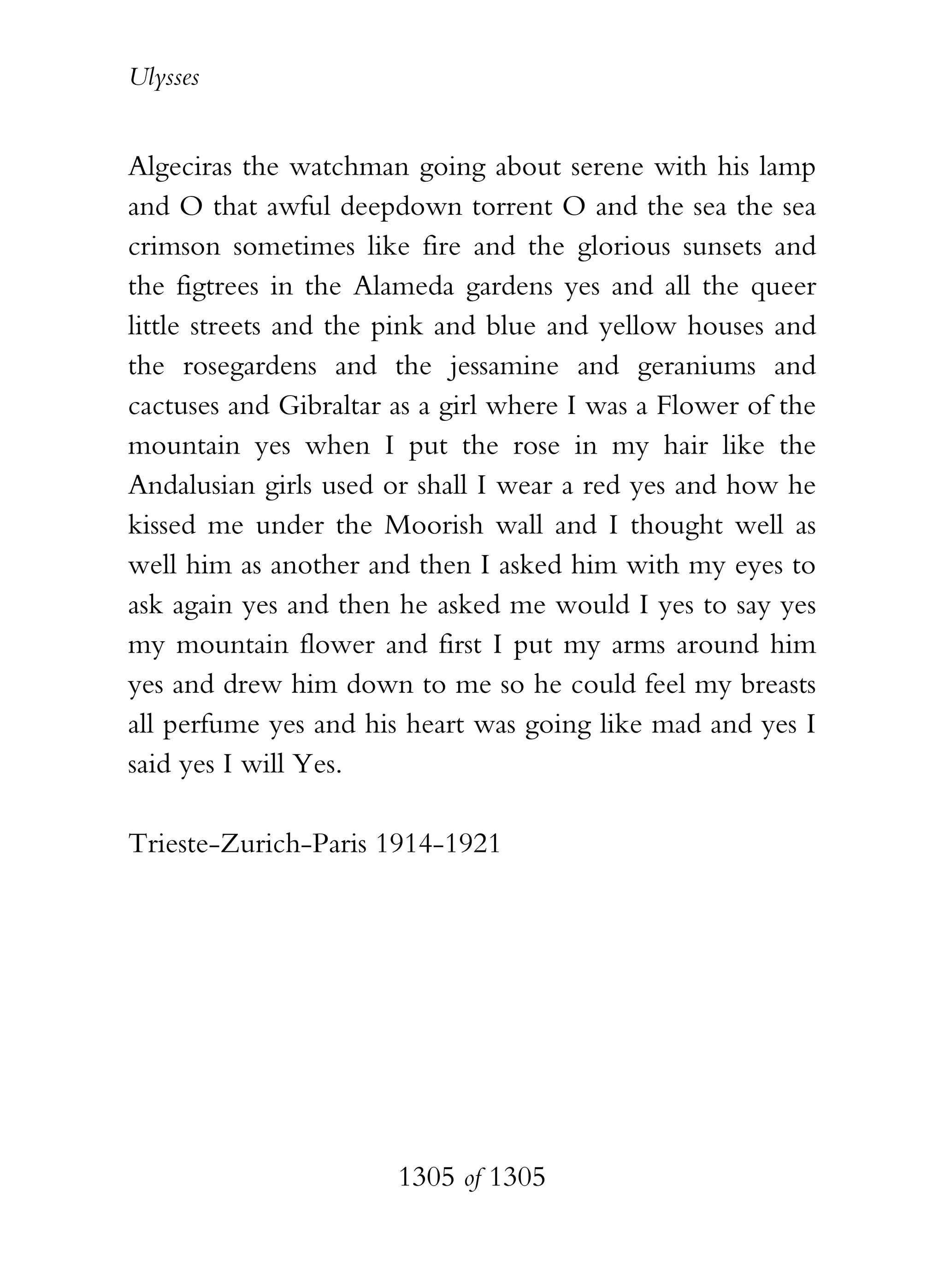 Ulysses


Algeciras the watchman going about serene with his lamp
and O that awful deepdown torrent O and the sea the sea
crimson sometimes like fire and the glorious sunsets and
the figtrees in the Alameda gardens yes and all the queer
little streets and the pink and blue and yellow houses and
the rosegardens and the jessamine and geraniums and
cactuses and Gibraltar as a girl where I was a Flower of the
mountain yes when I put the rose in my hair like the
Andalusian girls used or shall I wear a red yes and how he
kissed me under the Moorish wall and I thought well as
well him as another and then I asked him with my eyes to
ask again yes and then he asked me would I yes to say yes
my mountain flower and first I put my arms around him
yes and drew him down to me so he could feel my breasts
all perfume yes and his heart was going like mad and yes I
said yes I will Yes.

Trieste-Zurich-Paris 1914-1921




                       1305 of 1305
 