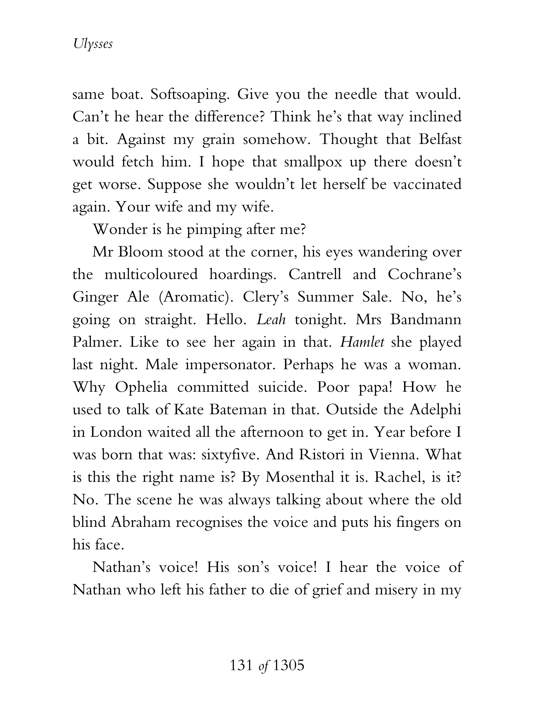 Ulysses


same boat. Softsoaping. Give you the needle that would.
Can’t he hear the difference? Think he’s that way inclined
a bit. Against my grain somehow. Thought that Belfast
would fetch him. I hope that smallpox up there doesn’t
get worse. Suppose she wouldn’t let herself be vaccinated
again. Your wife and my wife.
    Wonder is he pimping after me?
    Mr Bloom stood at the corner, his eyes wandering over
the multicoloured hoardings. Cantrell and Cochrane’s
Ginger Ale (Aromatic). Clery’s Summer Sale. No, he’s
going on straight. Hello. Leah tonight. Mrs Bandmann
Palmer. Like to see her again in that. Hamlet she played
last night. Male impersonator. Perhaps he was a woman.
Why Ophelia committed suicide. Poor papa! How he
used to talk of Kate Bateman in that. Outside the Adelphi
in London waited all the afternoon to get in. Year before I
was born that was: sixtyfive. And Ristori in Vienna. What
is this the right name is? By Mosenthal it is. Rachel, is it?
No. The scene he was always talking about where the old
blind Abraham recognises the voice and puts his fingers on
his face.
    Nathan’s voice! His son’s voice! I hear the voice of
Nathan who left his father to die of grief and misery in my



                        131 of 1305
 