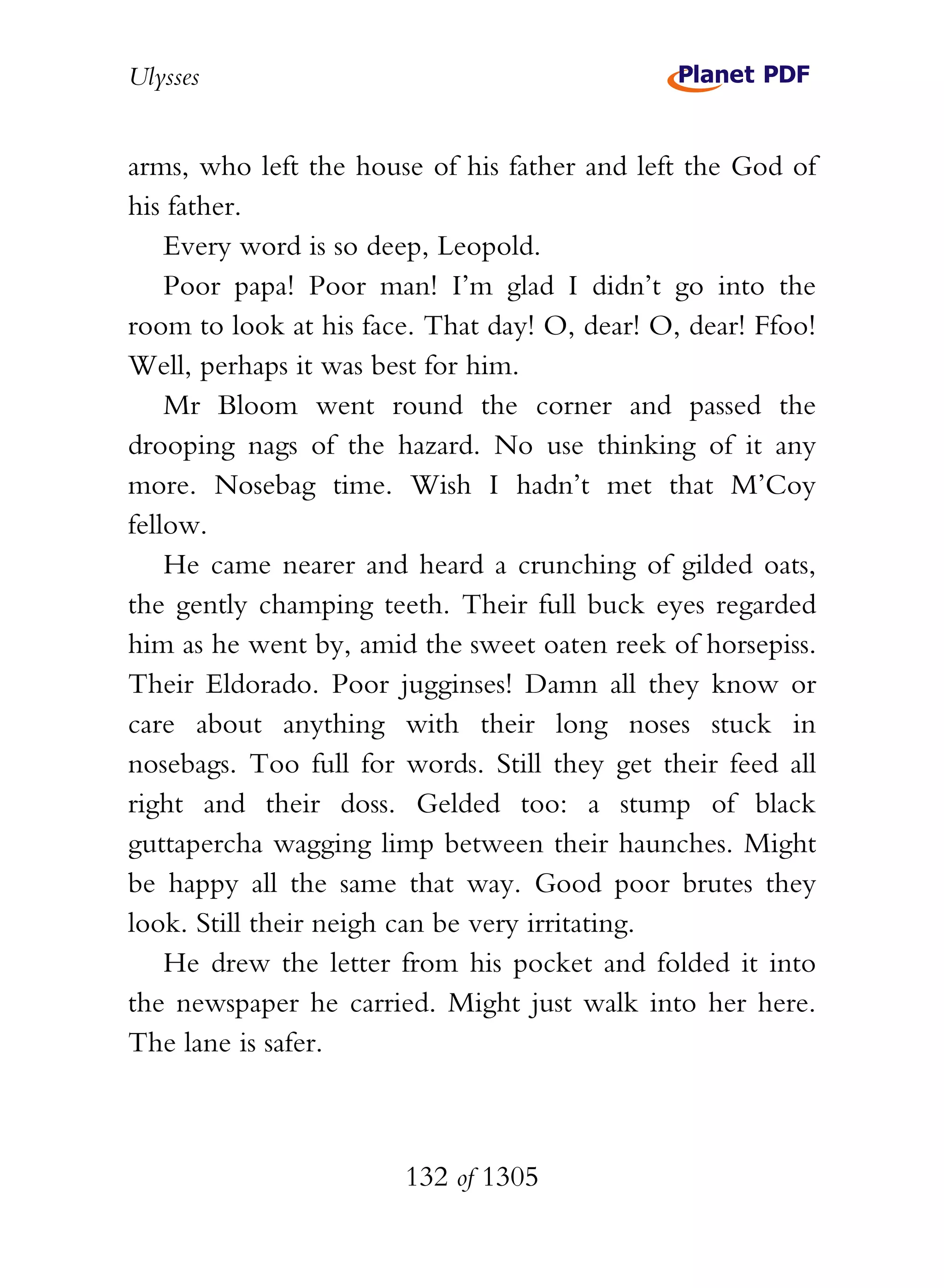 Ulysses


arms, who left the house of his father and left the God of
his father.
    Every word is so deep, Leopold.
    Poor papa! Poor man! I’m glad I didn’t go into the
room to look at his face. That day! O, dear! O, dear! Ffoo!
Well, perhaps it was best for him.
    Mr Bloom went round the corner and passed the
drooping nags of the hazard. No use thinking of it any
more. Nosebag time. Wish I hadn’t met that M’Coy
fellow.
    He came nearer and heard a crunching of gilded oats,
the gently champing teeth. Their full buck eyes regarded
him as he went by, amid the sweet oaten reek of horsepiss.
Their Eldorado. Poor jugginses! Damn all they know or
care about anything with their long noses stuck in
nosebags. Too full for words. Still they get their feed all
right and their doss. Gelded too: a stump of black
guttapercha wagging limp between their haunches. Might
be happy all the same that way. Good poor brutes they
look. Still their neigh can be very irritating.
    He drew the letter from his pocket and folded it into
the newspaper he carried. Might just walk into her here.
The lane is safer.



                       132 of 1305
 