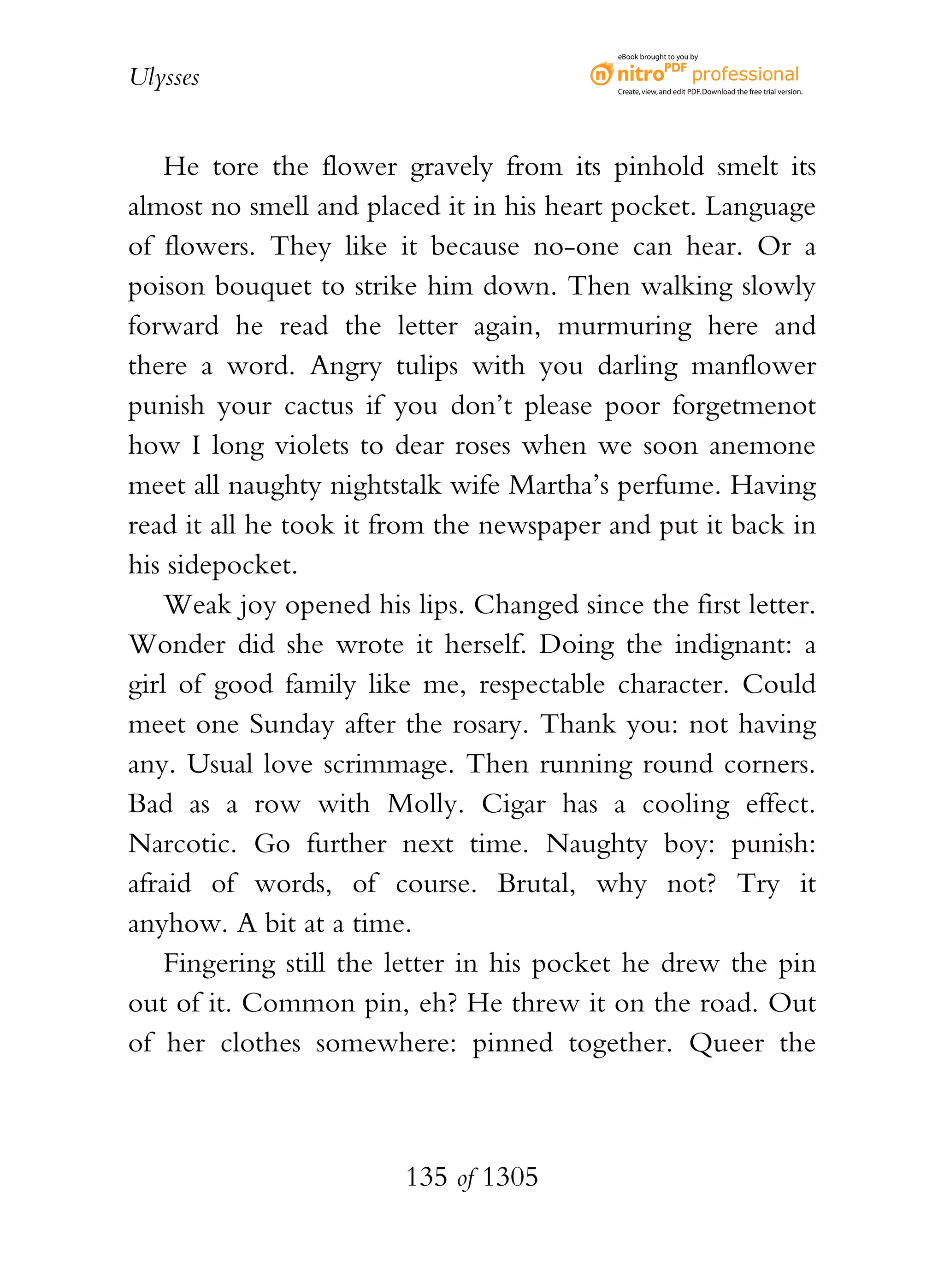 eBook brought to you by


Ulysses                                    Create, view, and edit PDF. Download the free trial version.




    He tore the flower gravely from its pinhold smelt its
almost no smell and placed it in his heart pocket. Language
of flowers. They like it because no-one can hear. Or a
poison bouquet to strike him down. Then walking slowly
forward he read the letter again, murmuring here and
there a word. Angry tulips with you darling manflower
punish your cactus if you don’t please poor forgetmenot
how I long violets to dear roses when we soon anemone
meet all naughty nightstalk wife Martha’s perfume. Having
read it all he took it from the newspaper and put it back in
his sidepocket.
    Weak joy opened his lips. Changed since the first letter.
Wonder did she wrote it herself. Doing the indignant: a
girl of good family like me, respectable character. Could
meet one Sunday after the rosary. Thank you: not having
any. Usual love scrimmage. Then running round corners.
Bad as a row with Molly. Cigar has a cooling effect.
Narcotic. Go further next time. Naughty boy: punish:
afraid of words, of course. Brutal, why not? Try it
anyhow. A bit at a time.
    Fingering still the letter in his pocket he drew the pin
out of it. Common pin, eh? He threw it on the road. Out
of her clothes somewhere: pinned together. Queer the



                        135 of 1305
 