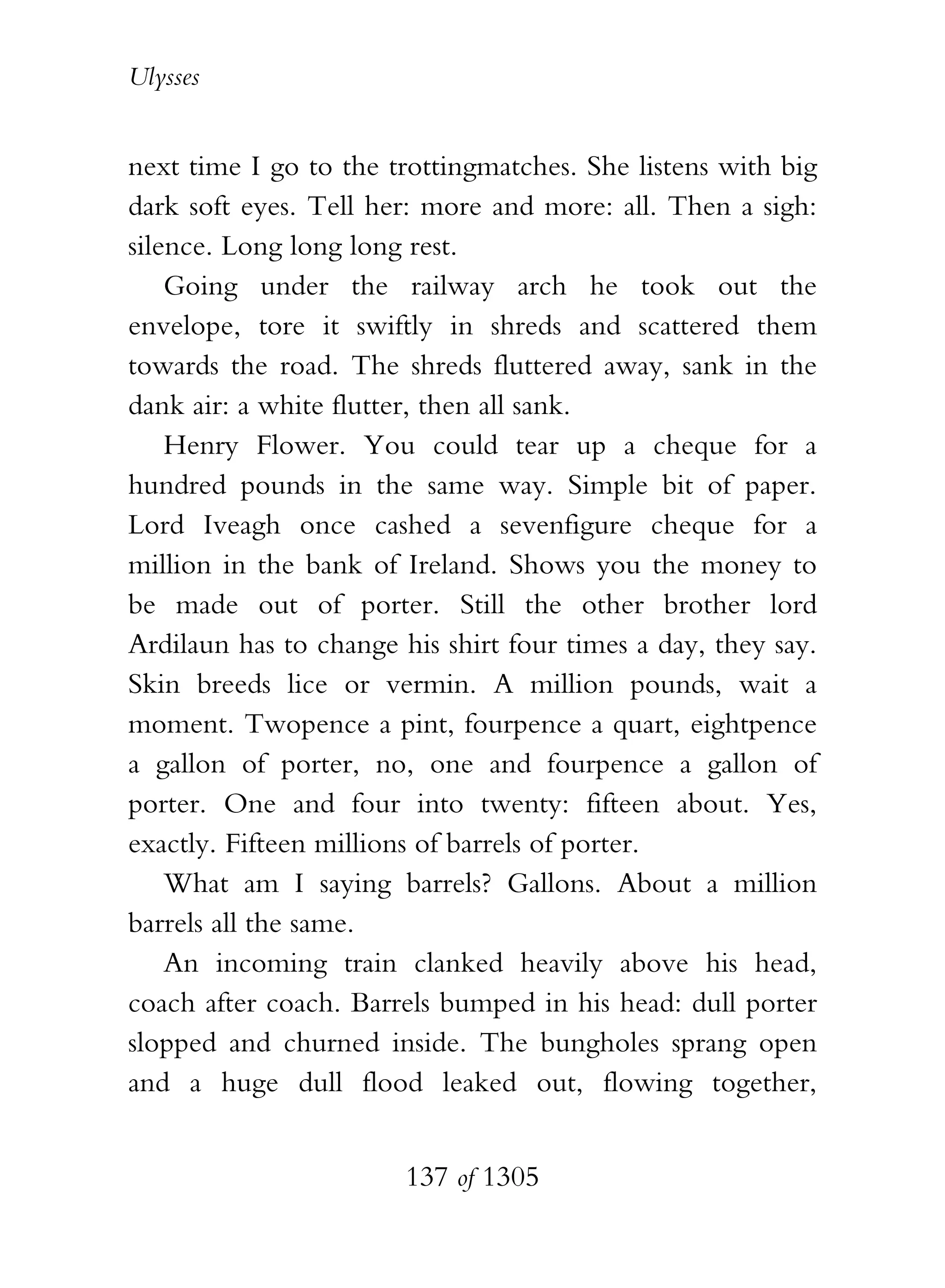 Ulysses


next time I go to the trottingmatches. She listens with big
dark soft eyes. Tell her: more and more: all. Then a sigh:
silence. Long long long rest.
    Going under the railway arch he took out the
envelope, tore it swiftly in shreds and scattered them
towards the road. The shreds fluttered away, sank in the
dank air: a white flutter, then all sank.
    Henry Flower. You could tear up a cheque for a
hundred pounds in the same way. Simple bit of paper.
Lord Iveagh once cashed a sevenfigure cheque for a
million in the bank of Ireland. Shows you the money to
be made out of porter. Still the other brother lord
Ardilaun has to change his shirt four times a day, they say.
Skin breeds lice or vermin. A million pounds, wait a
moment. Twopence a pint, fourpence a quart, eightpence
a gallon of porter, no, one and fourpence a gallon of
porter. One and four into twenty: fifteen about. Yes,
exactly. Fifteen millions of barrels of porter.
    What am I saying barrels? Gallons. About a million
barrels all the same.
    An incoming train clanked heavily above his head,
coach after coach. Barrels bumped in his head: dull porter
slopped and churned inside. The bungholes sprang open
and a huge dull flood leaked out, flowing together,


                        137 of 1305
 
