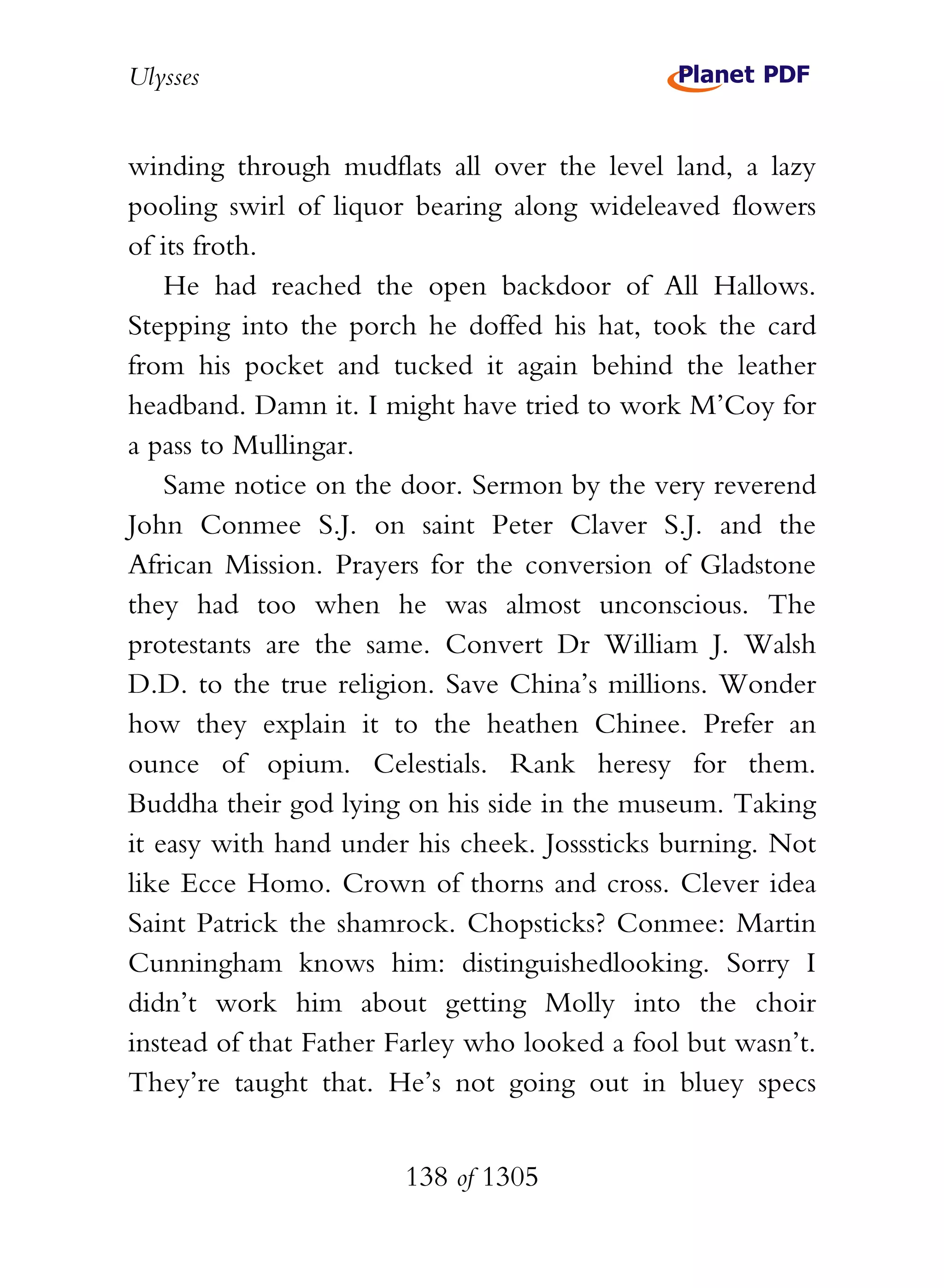 Ulysses


winding through mudflats all over the level land, a lazy
pooling swirl of liquor bearing along wideleaved flowers
of its froth.
    He had reached the open backdoor of All Hallows.
Stepping into the porch he doffed his hat, took the card
from his pocket and tucked it again behind the leather
headband. Damn it. I might have tried to work M’Coy for
a pass to Mullingar.
    Same notice on the door. Sermon by the very reverend
John Conmee S.J. on saint Peter Claver S.J. and the
African Mission. Prayers for the conversion of Gladstone
they had too when he was almost unconscious. The
protestants are the same. Convert Dr William J. Walsh
D.D. to the true religion. Save China’s millions. Wonder
how they explain it to the heathen Chinee. Prefer an
ounce of opium. Celestials. Rank heresy for them.
Buddha their god lying on his side in the museum. Taking
it easy with hand under his cheek. Josssticks burning. Not
like Ecce Homo. Crown of thorns and cross. Clever idea
Saint Patrick the shamrock. Chopsticks? Conmee: Martin
Cunningham knows him: distinguishedlooking. Sorry I
didn’t work him about getting Molly into the choir
instead of that Father Farley who looked a fool but wasn’t.
They’re taught that. He’s not going out in bluey specs


                       138 of 1305
 