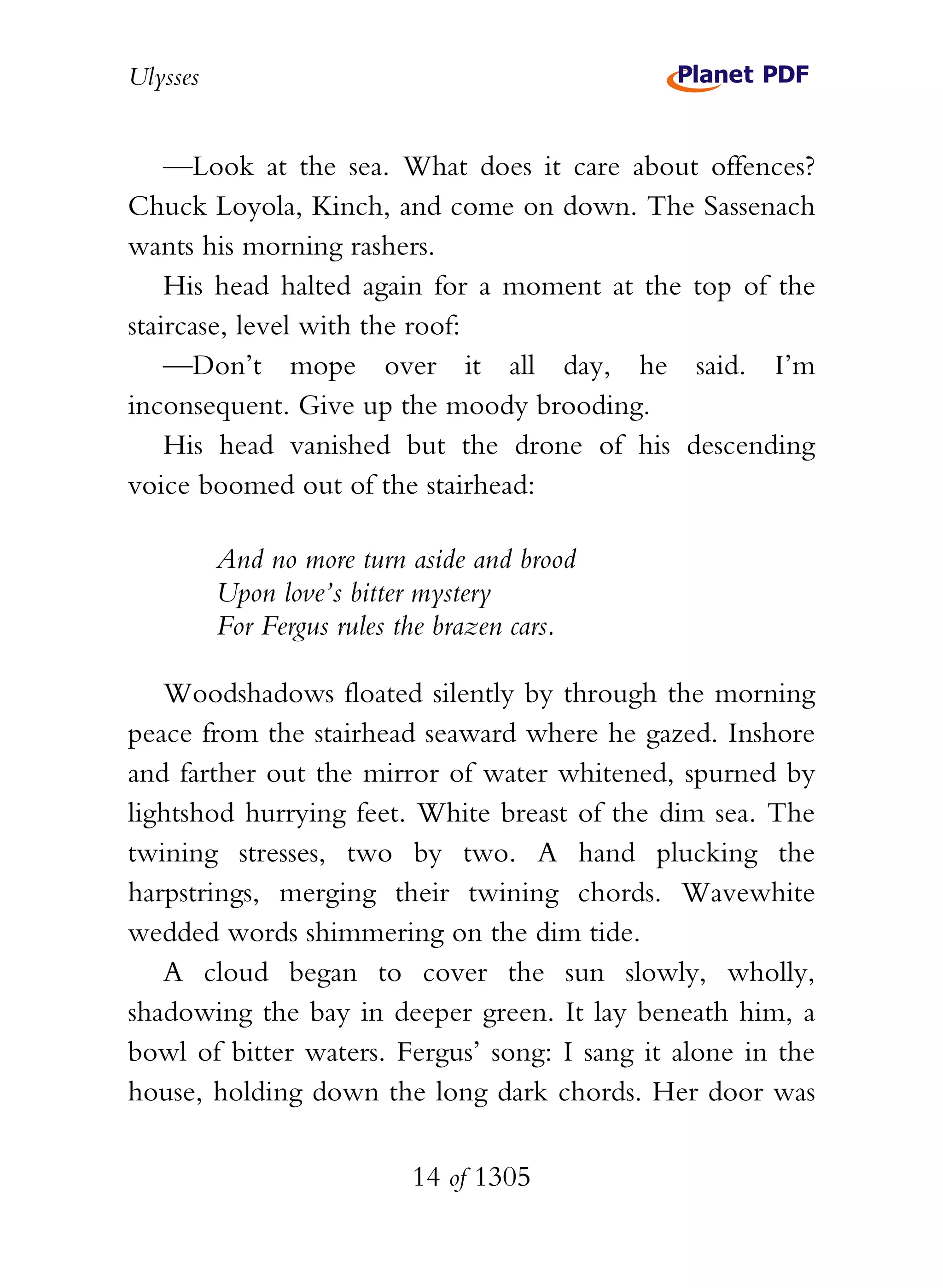 Ulysses


    —Look at the sea. What does it care about offences?
Chuck Loyola, Kinch, and come on down. The Sassenach
wants his morning rashers.
    His head halted again for a moment at the top of the
staircase, level with the roof:
    —Don’t mope over it all day, he said. I’m
inconsequent. Give up the moody brooding.
    His head vanished but the drone of his descending
voice boomed out of the stairhead:

          And no more turn aside and brood
          Upon love’s bitter mystery
          For Fergus rules the brazen cars.

   Woodshadows floated silently by through the morning
peace from the stairhead seaward where he gazed. Inshore
and farther out the mirror of water whitened, spurned by
lightshod hurrying feet. White breast of the dim sea. The
twining stresses, two by two. A hand plucking the
harpstrings, merging their twining chords. Wavewhite
wedded words shimmering on the dim tide.
   A cloud began to cover the sun slowly, wholly,
shadowing the bay in deeper green. It lay beneath him, a
bowl of bitter waters. Fergus’ song: I sang it alone in the
house, holding down the long dark chords. Her door was

                           14 of 1305
 