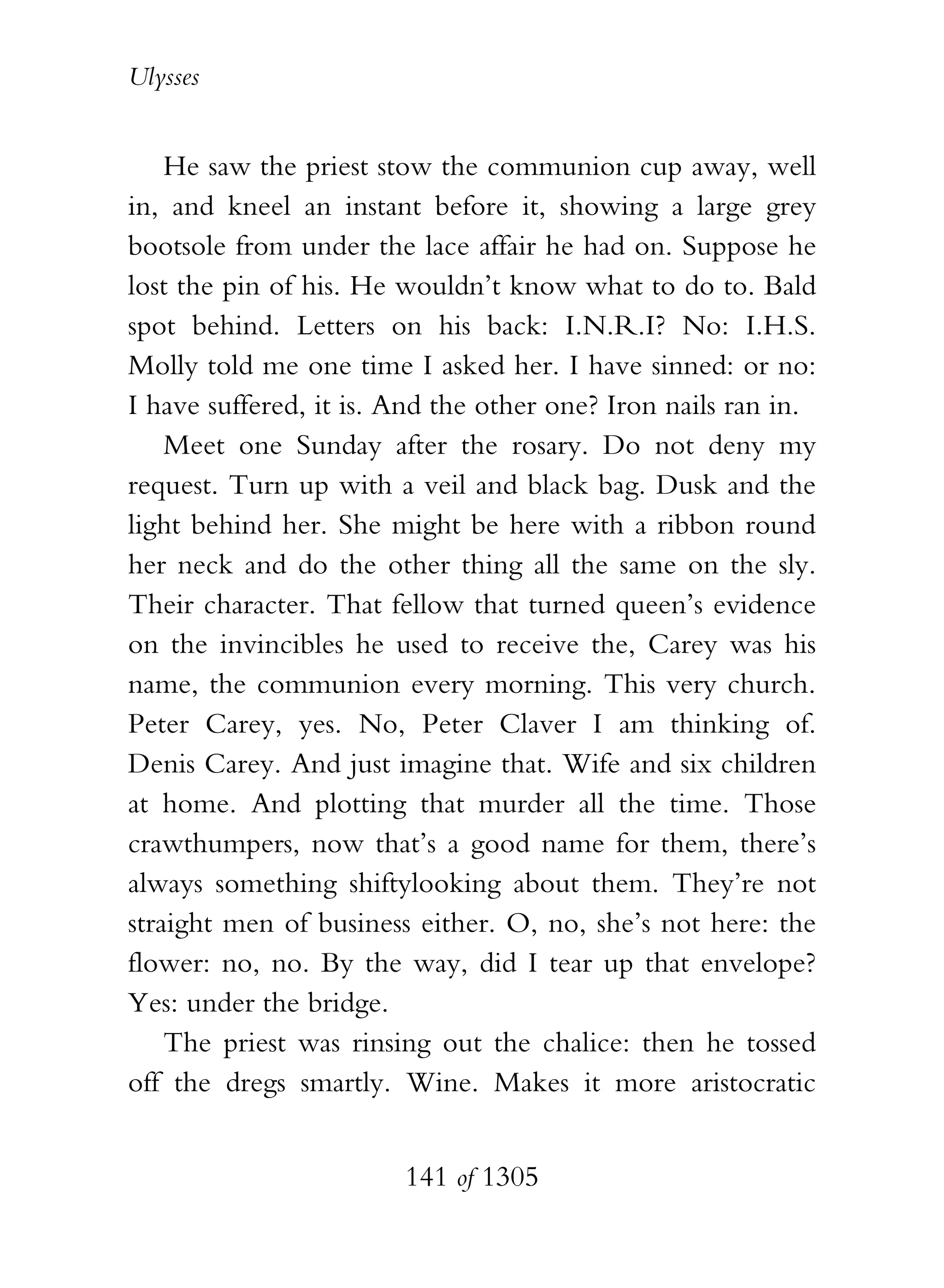 Ulysses


    He saw the priest stow the communion cup away, well
in, and kneel an instant before it, showing a large grey
bootsole from under the lace affair he had on. Suppose he
lost the pin of his. He wouldn’t know what to do to. Bald
spot behind. Letters on his back: I.N.R.I? No: I.H.S.
Molly told me one time I asked her. I have sinned: or no:
I have suffered, it is. And the other one? Iron nails ran in.
    Meet one Sunday after the rosary. Do not deny my
request. Turn up with a veil and black bag. Dusk and the
light behind her. She might be here with a ribbon round
her neck and do the other thing all the same on the sly.
Their character. That fellow that turned queen’s evidence
on the invincibles he used to receive the, Carey was his
name, the communion every morning. This very church.
Peter Carey, yes. No, Peter Claver I am thinking of.
Denis Carey. And just imagine that. Wife and six children
at home. And plotting that murder all the time. Those
crawthumpers, now that’s a good name for them, there’s
always something shiftylooking about them. They’re not
straight men of business either. O, no, she’s not here: the
flower: no, no. By the way, did I tear up that envelope?
Yes: under the bridge.
    The priest was rinsing out the chalice: then he tossed
off the dregs smartly. Wine. Makes it more aristocratic


                        141 of 1305
 