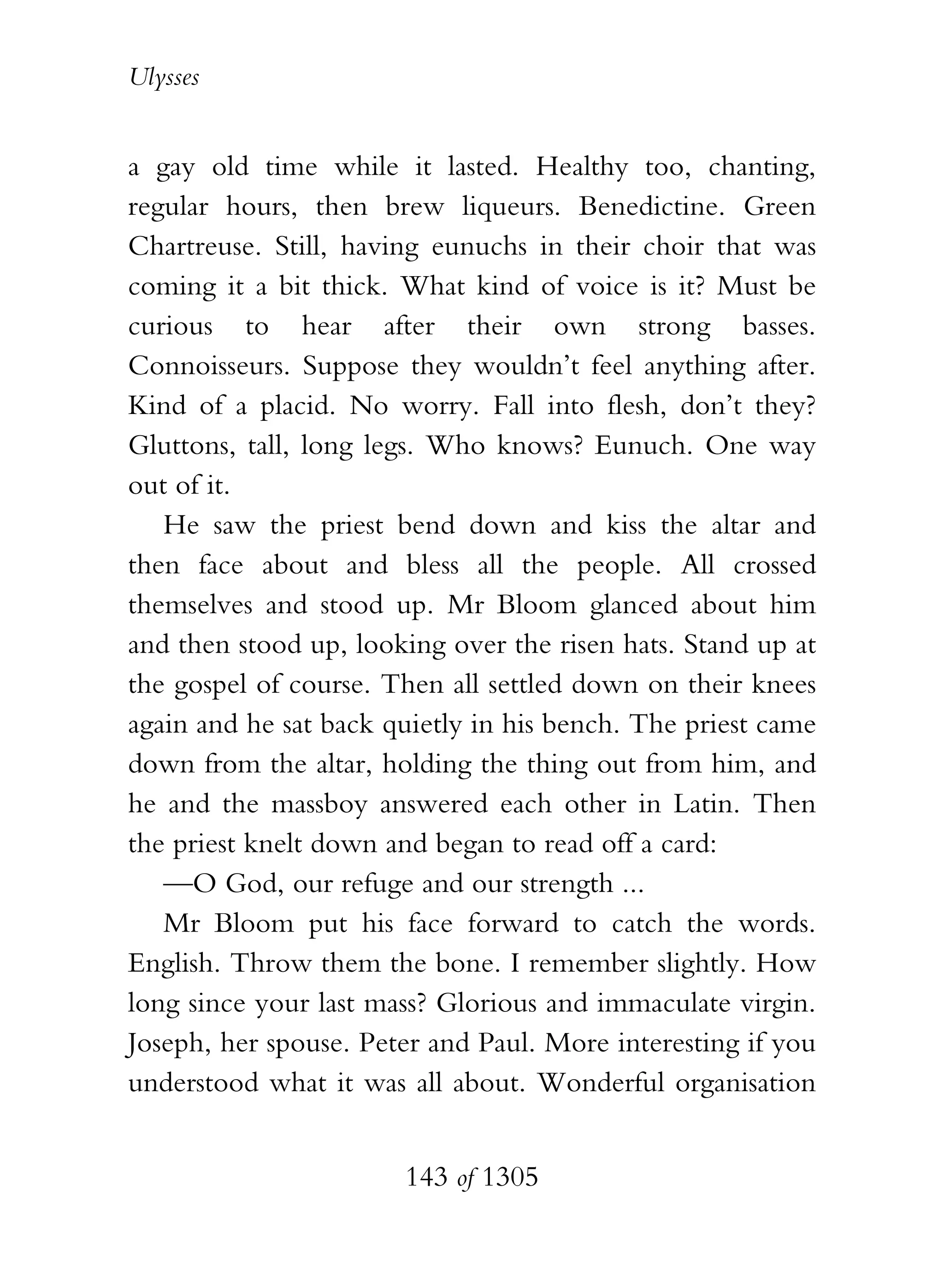 Ulysses


a gay old time while it lasted. Healthy too, chanting,
regular hours, then brew liqueurs. Benedictine. Green
Chartreuse. Still, having eunuchs in their choir that was
coming it a bit thick. What kind of voice is it? Must be
curious to hear after their own strong basses.
Connoisseurs. Suppose they wouldn’t feel anything after.
Kind of a placid. No worry. Fall into flesh, don’t they?
Gluttons, tall, long legs. Who knows? Eunuch. One way
out of it.
   He saw the priest bend down and kiss the altar and
then face about and bless all the people. All crossed
themselves and stood up. Mr Bloom glanced about him
and then stood up, looking over the risen hats. Stand up at
the gospel of course. Then all settled down on their knees
again and he sat back quietly in his bench. The priest came
down from the altar, holding the thing out from him, and
he and the massboy answered each other in Latin. Then
the priest knelt down and began to read off a card:
   —O God, our refuge and our strength ...
   Mr Bloom put his face forward to catch the words.
English. Throw them the bone. I remember slightly. How
long since your last mass? Glorious and immaculate virgin.
Joseph, her spouse. Peter and Paul. More interesting if you
understood what it was all about. Wonderful organisation


                       143 of 1305
 
