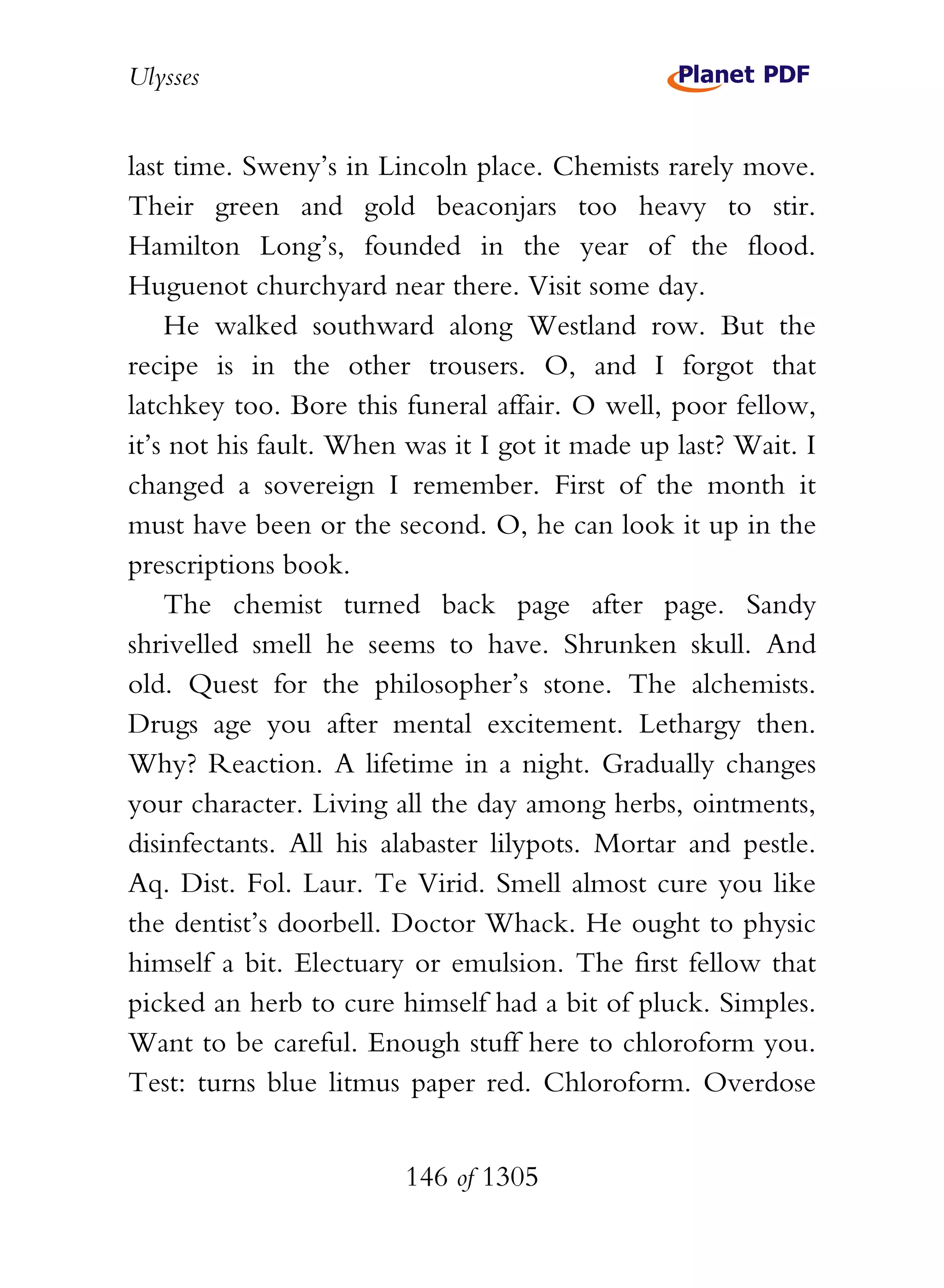 Ulysses


last time. Sweny’s in Lincoln place. Chemists rarely move.
Their green and gold beaconjars too heavy to stir.
Hamilton Long’s, founded in the year of the flood.
Huguenot churchyard near there. Visit some day.
    He walked southward along Westland row. But the
recipe is in the other trousers. O, and I forgot that
latchkey too. Bore this funeral affair. O well, poor fellow,
it’s not his fault. When was it I got it made up last? Wait. I
changed a sovereign I remember. First of the month it
must have been or the second. O, he can look it up in the
prescriptions book.
    The chemist turned back page after page. Sandy
shrivelled smell he seems to have. Shrunken skull. And
old. Quest for the philosopher’s stone. The alchemists.
Drugs age you after mental excitement. Lethargy then.
Why? Reaction. A lifetime in a night. Gradually changes
your character. Living all the day among herbs, ointments,
disinfectants. All his alabaster lilypots. Mortar and pestle.
Aq. Dist. Fol. Laur. Te Virid. Smell almost cure you like
the dentist’s doorbell. Doctor Whack. He ought to physic
himself a bit. Electuary or emulsion. The first fellow that
picked an herb to cure himself had a bit of pluck. Simples.
Want to be careful. Enough stuff here to chloroform you.
Test: turns blue litmus paper red. Chloroform. Overdose


                        146 of 1305
 