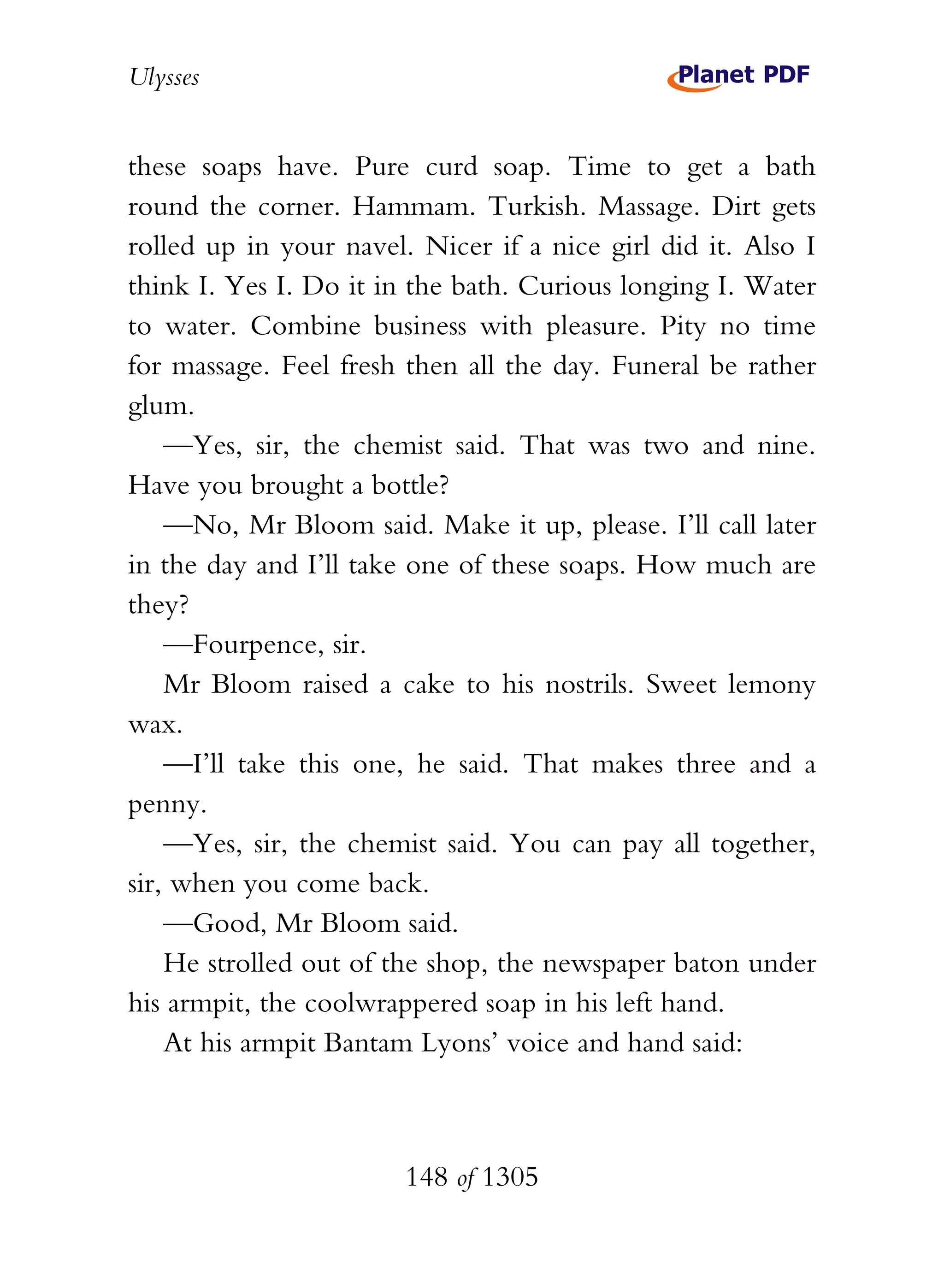 Ulysses


these soaps have. Pure curd soap. Time to get a bath
round the corner. Hammam. Turkish. Massage. Dirt gets
rolled up in your navel. Nicer if a nice girl did it. Also I
think I. Yes I. Do it in the bath. Curious longing I. Water
to water. Combine business with pleasure. Pity no time
for massage. Feel fresh then all the day. Funeral be rather
glum.
    —Yes, sir, the chemist said. That was two and nine.
Have you brought a bottle?
    —No, Mr Bloom said. Make it up, please. I’ll call later
in the day and I’ll take one of these soaps. How much are
they?
    —Fourpence, sir.
    Mr Bloom raised a cake to his nostrils. Sweet lemony
wax.
    —I’ll take this one, he said. That makes three and a
penny.
    —Yes, sir, the chemist said. You can pay all together,
sir, when you come back.
    —Good, Mr Bloom said.
    He strolled out of the shop, the newspaper baton under
his armpit, the coolwrappered soap in his left hand.
    At his armpit Bantam Lyons’ voice and hand said:



                        148 of 1305
 