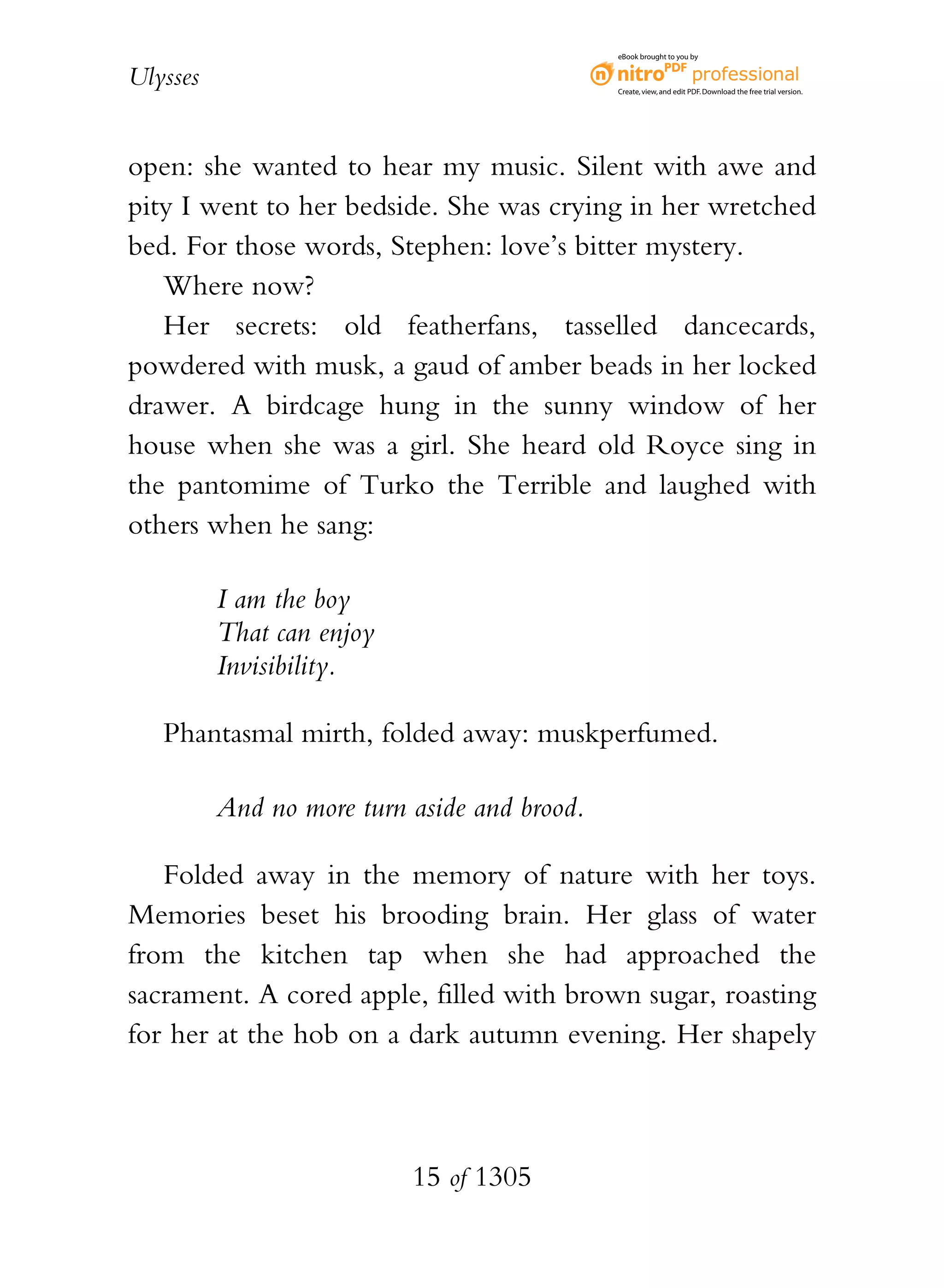 eBook brought to you by


Ulysses                                       Create, view, and edit PDF. Download the free trial version.




open: she wanted to hear my music. Silent with awe and
pity I went to her bedside. She was crying in her wretched
bed. For those words, Stephen: love’s bitter mystery.
   Where now?
   Her secrets: old featherfans, tasselled dancecards,
powdered with musk, a gaud of amber beads in her locked
drawer. A birdcage hung in the sunny window of her
house when she was a girl. She heard old Royce sing in
the pantomime of Turko the Terrible and laughed with
others when he sang:

          I am the boy
          That can enjoy
          Invisibility.

   Phantasmal mirth, folded away: muskperfumed.

          And no more turn aside and brood.

   Folded away in the memory of nature with her toys.
Memories beset his brooding brain. Her glass of water
from the kitchen tap when she had approached the
sacrament. A cored apple, filled with brown sugar, roasting
for her at the hob on a dark autumn evening. Her shapely



                           15 of 1305
 