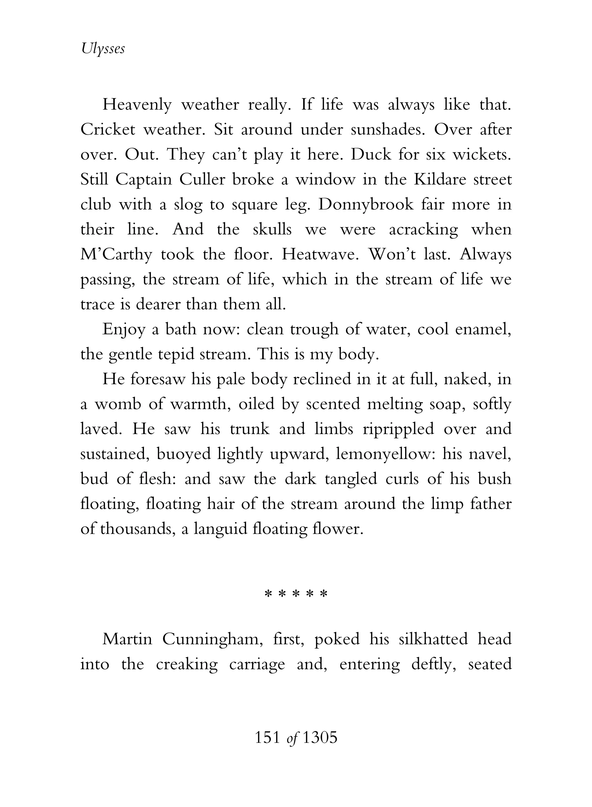 Ulysses


    Heavenly weather really. If life was always like that.
Cricket weather. Sit around under sunshades. Over after
over. Out. They can’t play it here. Duck for six wickets.
Still Captain Culler broke a window in the Kildare street
club with a slog to square leg. Donnybrook fair more in
their line. And the skulls we were acracking when
M’Carthy took the floor. Heatwave. Won’t last. Always
passing, the stream of life, which in the stream of life we
trace is dearer than them all.
    Enjoy a bath now: clean trough of water, cool enamel,
the gentle tepid stream. This is my body.
    He foresaw his pale body reclined in it at full, naked, in
a womb of warmth, oiled by scented melting soap, softly
laved. He saw his trunk and limbs riprippled over and
sustained, buoyed lightly upward, lemonyellow: his navel,
bud of flesh: and saw the dark tangled curls of his bush
floating, floating hair of the stream around the limp father
of thousands, a languid floating flower.


                          *****

   Martin Cunningham, first, poked his silkhatted head
into the creaking carriage and, entering deftly, seated


                        151 of 1305
 